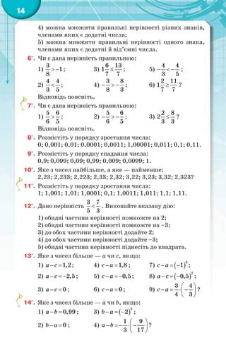 14
4) можна множити правильні нерівності різних знаків,
членами яких є додатні числа;
5) можна множити правильні нерівності одного знака,
членами яких є додатні й від’ємні числа.
6°. Чи є дана нерівність правильною:
1)
3
1
8
  ; 3)
6 13
1
7 7
 ; 5)
4 4
3 5
   ;
2)
4 4
3 5
 ; 4)
3 8
8 3
   ; 6)
2 11
1
7 7
 ?
Відповідь поясніть.
7°. Чи є дана нерівність правильною:
1)
5 6
6 5
 ; 2)
5 6
6 5
   ; 3)
2 8
2
3 3
 ?
Відповідь поясніть.
8°. Розмістіть у порядку зростання числа:
0; 0,001; 0,01; 0,0001; 0,0011; 1,00001; 0,011; 0,1; 0,11.
9°. Розмістіть у порядку спадання числа:
0,9; 0,099; 0,09; 0,99; 0,009; 0,0099; 1.
10°. Яке з чисел найбільше, а яке — найменше:
2,23; 2,233; 2,223; 2,33; 2,32; 3,22; 3,23; 3,32; 2,323?
11°. Розмістіть у порядку зростання числа:
1; 1,001; 1,01; 1,0001; 0,1; 1,0011; 1,011; 1,1; 1,11.
12°. Дано нерівність
3 7
5 3
 . Виконайте вказану дію:
1) обидві частини нерівності помножте на 2;
2) обидві частини нерівності помножте на –3;
3) до обох частини нерівності додайте 2;
4) до обох частини нерівності додайте –3;
5) обидві частини нерівності піднесіть до квадрата.
13°. Яке з чисел більше — a чи c, якщо:
1) 1,2a c  ; 4) 1,8c a  ; 7)  
3
1c a   ;
2) 2,5a c   ; 5) 0,5c a   ; 8)  
2
0,5a c   ;
3) 0a c  ; 6) 0c a  ; 9)
3 4
4 3
c a
 
    
 
?
14°. Яке з чисел більше — a чи b, якщо:
1) 0,99a b  ; 3)  
3
2b a   ;
2) 0b a  ; 4)
1 9
3 17
a b
 
     
 
?
 