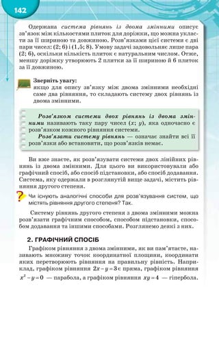 142
Одержана система рівнянь із двома змінними описує
зв’язок між кількостями плиток для доріжки, що можна уклас-
ти за її шириною та довжиною. Розв’язками цієї системи є дві
пари чисел: (2; 6) і (1,5; 8). Умову задачі задовольняє лише пара
(2; 6), оскільки кількість плиток є натуральним числом. Отже,
меншу доріжку утворюють 2 плитки за її шириною й 6 плиток
за її довжиною.
Зверніть увагу:
якщо для опису зв’язку між двома змінними необхідні
саме два рівняння, то складають систему двох рівнянь із
двома змінними.
Розв’язком системи двох рівнянь із двома змін-
ними називають таку пару чисел (х; у), яка одночасно є
розв’язком кожного рівняння системи.
Розв’язати систему рівнянь — означає знайти всі її
розв’язки або встановити, що розв’язків немає.
Ви вже знаєте, як розв’язувати системи двох лінійних рів-
нянь із двома змінними. Для цього ви використовували або
графічний спосіб, або спосіб підстановки, або спосіб додавання.
Система, яку одержали в розглянутій вище задачі, містить рів-
няння другого степеня.
Чи існують аналогічні способи для розв’язування систем, що
містять рівняння другого степеня? Так.
Систему рівнянь другого степеня з двома змінними можна
розв’язати графічним способом, способом підстановки, спосо-
бом додавання та іншими способами. Розглянемо деякі з них.
2. ГРАФІЧНИЙ СПОСІБ
Графіком рівняння з двома змінними, як ви пам’ятаєте, на-
зивають множину точок координатної площини, координати
яких перетворюють рівняння на правильну рівність. Напри-
клад, графіком рівняння  2 3х у є пряма, графіком рівняння
 2
0х у — парабола, а графіком рівняння  4ху — гіпербола.
 
