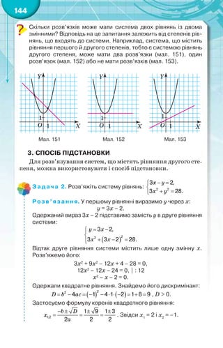 144
Скільки розв’язків може мати система двох рівнянь із двома
змінними? Відповідь на це запитання залежить від степенів рів-
нянь, що входять до системи. Наприклад, система, що містить
рівняння першого й другого степенів, тобто є системою рівнянь
другого степеня, може мати два розв’язки (мал. 151), один
розв’язок (мал. 152) або не мати розв’язків (мал. 153).
Мал. 151 Мал. 152 Мал. 153
3. СПОСІБ ПІДСТАНОВКИ
Для розв’язування систем, що містять рівняння другого сте-
пеня, можна використовувати і спосіб підстановки.
Задача 2. Розв’яжіть систему рівнянь: 2 2
3 2,
3 28.
 

 
x y
x y
Розв’язання. У першому рівнянні виразимо у через х:
у = 3х – 2.
Одержаний вираз 3х – 2 підставимо замість у в друге рівняння
системи:
 
22
3 2,
3 3 2 28.
 

  
y x
x x
Відтак друге рівняння системи містить лише одну змінну х.
Розв’яжемо його:
3х2
+ 9х2
– 12х + 4 – 28 = 0,
12х2
– 12х – 24 = 0, | : 12
х2
– х – 2 = 0.
Одержали квадратне рівняння. Знайдемо його дискримінант:
   
22
4 1 4 1 2 1 8 9          D b ac , D > 0.
Застосуємо формулу коренів квадратного рівняння:
1,2
1 9 1 3
2 2 2
   
  
b D
x
a
. Звідси х1
= 2 і х2
= –1.
 