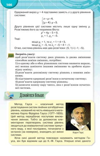 146
Одержаний вираз у + 4 підставимо замість х у друге рівняння
системи:
 
4,
4 5.
 

  
õ ó
ó ó
Друге рівняння цієї системи містить лише одну змінну у.
Розв’яжемо його за теоремою Вієта:
у2
+ 4у – 5 = 0,
у1
= 1, у2
= –5.
Тоді:
якщо у1
= 1, то х1
= 1 + 4 = 5,
якщо у2
= –5, то х2
= –5 + 4 = –1.
Отже, система рівнянь має два розв’язки: (5; 1) і (–1; –5).
Зверніть увагу:
щоб розв’язати систему двох рівнянь із двома змінними
способом заміни змінних, потрібно:
1) в одному або в обох рівняннях системи виявити вирази,
які можна замінити іншими змінними та зробити відпо-
відну заміну;
2) розв’язати допоміжну систему рівнянь з новими змін-
ними;
3) підставити одержані розв’язки в початкову систему;
4) розв’язати одержану систему рівнянь;
5) записати кожну пару чисел, яка є розв’язком початко-
вої системи.
Метод Гауса — класичний метод
розв’язування систем лінійних алгебраїчних
рівнянь, названий на честь німецького мате-
матика Карла Фрідріха Гауса (1377–1855).
Цей метод передбачає поступове виклю-
чення змінних. Тобто за допомогою еле-
ментарних перетворень система рівнянь
зводиться до еквівалентної системи трикут-
ного виду, з якої послідовно, починаючи з
останніх (за номером), знаходять усі змінні
системи.
Хоча нині даний метод повсюдно називають методом Га-
уса, він був відомим ще до К.-Ф. Гауса. Уперше опис даного
Карл Гаус
Дізнайтесябільше
 