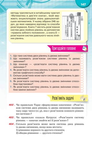 147
методу трапляється в китайському трактаті
«Математика в дев’яти книгах», який вва-
жають енциклопедією знань давньокитай-
ських математиків. У ньому зібрано 246 за-
дач, до яких наведено відповіді та способи
розв’язування. Книга 7 містить розв’язання
систем двох лінійних рівнянь за допомогою
«правила хибного положення», а книга 8 —
розв’язання систем довільного числа ліній-
них рівнянь.
1. Що таке система двох рівнянь із двома змінними?
2. Що називають розв’язком системи рівнянь із двома
змінними?
3. Що означає — «розв’язати систему рівнянь із двома
змінними»?
4. Як розв’язати систему рівнянь із двома змінними за допо-
могою графічного способу?
5. Скільки розв’язків може мати система двох рівнянь із дво-
ма змінними?
6. Як розв’язати систему рівнянь із двома змінними спосо-
бом підстановки?
7. Як розв’язати систему рівнянь із двома змінними спосо-
бом заміни змінних?
Пригадайтеголовне
402'. Чи правильно Тарас сформулював означення: «Розв’яз-
ком системи двох рівнянь із двома змінними називають
таку пару чисел (х; у), яка є розв’язком кожного рівнян-
ня системи»?
403'. Чи правильно сказала Катруся: «Розв’язати систему
рівнянь — означає знайти всі її розв’язки»?
404'. Скільки розв’язків може мати система двох рівнянь
із двома змінними, якщо вона містить:
1) рівняння першого та другого степенів;
2) обидва рівняння — другого степеня?
Р ’
Розв’яжітьзадачі
 