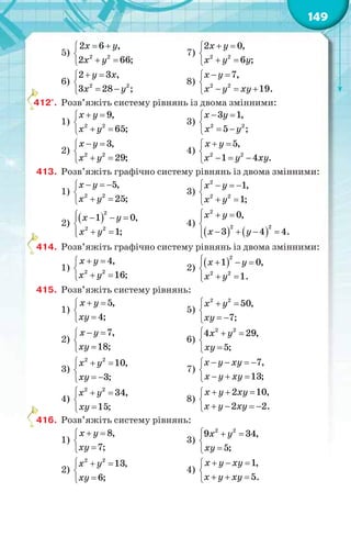149
5)
 

 
2 2
2 6 ,
2 66;
х у
x y
7)
 

 
2 2
2 0,
6 ;
х y
x y y
6)
 

 
2 2
2 3 ,
3 28 ;
у х
x y
8)
 

  
2 2
7,
19.
х y
x y xy
412°. Розв’яжіть систему рівнянь із двома змінними:
1)
 

 
2 2
9,
65;
х y
x y
3)
 

 
2 2
3 1,
5 ;
х y
x y
2)
 

 
2 2
3,
29;
х y
x y
4)
 

  
2 2
5,
1 4 .
х y
x y xy
413. Розв’яжіть графічно систему рівнянь із двома змінними:
1)
  

 
2 2
5,
25;
x y
x y
3)
   

 
2
2 2
1,
1;
х y
x y
2)
    

 
2
2 2
1 0,
1;
х y
x y
4)
   
  

   
2
2 2
0,
3 4 4.
х y
х у
414. Розв’яжіть графічно систему рівнянь із двома змінними:
1)
 

 
2 2
4,
16;
x y
x y
2)
    

 
2
2 2
1 0,
1.
х y
x y
415. Розв’яжіть систему рівнянь:
1)
 


5,
4;
х у
ху
5)
2 2
50,
7;
х у
ху
  

 
2)
 


7,
18;
х у
ху
6)
  


2 2
4 29,
5;
х у
ху
3)
2 2
10,
3;
х у
ху
  

 
7)
   

  
7,
13;
х у ху
х у ху
4)
  


2 2
34,
15;
х у
ху
8)
  

   
2 10,
2 2.
х у ху
х у ху
416. Розв’яжіть систему рівнянь:
1)
 


8,
7;
х у
ху
3)
  


2 2
9 34,
5;
х у
ху
2)
  


2 2
13,
6;
х у
ху
4)
  

  
1,
5.
х у ху
х у ху
4
4
4
 