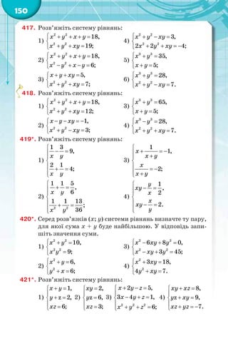 150
417. Розв’яжіть систему рівнянь:
1)
    

  
2 2
2 2
18,
19;
х у х у
х у ху
4)
   

   
2 2
2 2
3,
2 2 4;
х у ху
х у ху
2)
    

   
2 2
2 2
18,
6;
х у х у
х у х у
5)
3 3
35,
5;
х у
х у
  

 
3)
  

  
2 2
5,
7;
х у ху
х у ху
6)
3 3
2 2
28,
7.
х у
х у ху
  

  
418. Розв’яжіть систему рівнянь:
1)
    

  
2 2
2 2
18,
12;
х у х у
х у ху
3)
  

 
3 3
65,
5;
х у
х у
2)
   

  
2 2
1,
3;
х у ху
х у ху
4)
  

  
3 3
2 2
28,
7.
х у
х у ху
419*. Розв’яжіть систему рівнянь:
1)

 


  

1 3
9,
2 1
4;
х у
х у
3)

   

  
 
1
1,
2;
х
х у
х
х у
2)

 


  

2 2
1 1 5
,
6
1 1 13
;
36
х у
х у
4)

 

  

1
,
2
2.
у
ху
х
х
ху
у
420*. Серед розв’язків (х; у) системи рівнянь визначте ту пару,
для якої сума х + у буде найбільшою. У відповідь запи-
шіть значення суми.
1)
  


2 2
2 2
10,
9;
х у
х у
3)
   

  
2 2
2 2
6 8 0,
3 45;
х ху у
х ху у
2)
  

 
2
2
6,
6;
х у
у х
4)
  

 
2
2
3 18,
4 7.
х ху
у ху
421*. Розв’яжіть систему рівнянь:
1)
 

 
 
1,
z 2,
6;
х у
у
xz
2)



 
2,
z 6,
3;
ху
у
xz
3)
  

  
   
2 2 2
2 5,
3 4 1,
6;
х y z
x y z
x y z
4)
 

 
   
8,
z 9,
7.
ху xz
у xy
xz yz
4
 