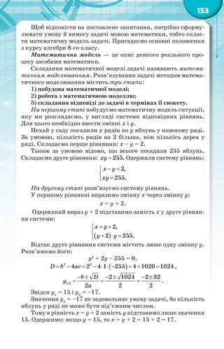 153
Щоб відповісти на поставлене запитання, потрібно сформу-
лювати умову й вимогу задачі мовою математики, тобто склас-
ти математичну модель задачі. Пригадаємо основні положення
з курсу алгебри 8-го класу.
Математична модель — це опис деякого реального про-
цесу засобами математики.
Складання математичної моделі задачі називають матема-
тичним моделюванням. Розв’язування задачі методом матема-
тичного моделювання містить три етапи:
1) побудова математичної моделі;
2) робота з математичною моделлю;
3) складання відповіді до задачі в термінах її сюжету.
На першому етапі побудуємо математичну модель ситуації,
яку ми розглядаємо, у вигляді системи відповідних рівнянь.
Для цього необхідно ввести змінні х і у.
Нехай у саду посадили х рядів по у яблунь у кожному ряді.
За умовою, кількість рядів на 2 більша, ніж кількісь дерев у
ряді. Складаємо перше рівняння: х – у = 2.
Також за умовою відомо, що всього посадили 255 яблунь.
Складаємо друге рівняння:  255ху . Одержали систему рівнянь:
 


2,
255.
x y
xy
На другому етапі розв’язуємо систему рівнянь.
У першому рівнянні виразимо змінну х через змінну у:
х = у + 2.
Одержаний вираз у + 2 підставимо замість х у друге рівнян-
ня системи:
 
2,
2 255.
х у
у у
 

  
Відтак друге рівняння системи містить лише одну змінну у.
Розв’яжемо його:
у2
+ 2у – 255 = 0,
          2 2
4 2 4 1 255 4 1020 1024D b ac ,
     
  1,2
2 1024 2 32
2 2 2
b D
у
a
.
Звідси у1
= 15 і у2
= –17.
Значення у2
= –17 не задовольняє умову задачі, бо кількість
яблунь у ряді не може бути від’ємним числом.
Тому в рівність х = у + 2 замість у підставимо лише значення
15. Одержимо: якщо у = 15, то х = у + 2 = 15 + 2 = 17.
 