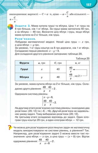 157
знаходження: вартості — С = а · n, ціни — 
С
а
n
або кількості —

C
n
a
.
Задача 3. Мама купила груші та яблука. Ціна 1 кг груш на
8 грн більша, ніж 1 кг яблук. За груші мама заплатила 40 грн,
а за яблука — 48 грн. Визначте ціну яблук і груш, якщо яблук
мама купила на 2 кг більше, ніж груш.
Розв’язання.
Побудова математичної моделі. Нехай ціна груш — х грн,
а ціна яблук — у грн.
За умовою, 1 кг груш коштує на 8 грн дорожче, ніж 1 кг яблук.
Складаємо перше рівняння: х – у = 8.
Для складання другого рівняння заповнимо таблицю 20.
Таблиця 20
Фрукти а, грн С, грн n, кг
Груші х 40
, на 2 >
40
48
õ
óЯблука у 48
За умовою, мама купила яблук на 2 кг більше, ніж груш. Скла-
даємо друге рівняння:
48 40
2 
ó õ
.
Одержали систему рівнянь:
8,
48 40
2.
 


 

x y
ó õ
На другому етапі розв’язуємо систему рівнянь і знаходимо два
розв’язки: (20; 12) та (–8; –16). Другий розв’язок не задоволь-
няє умову задачі. Тому вибираємо розв’язок (20; 12).
На третьому етапі складаємо відповідь до задачі. Один кіло-
грам груш коштує 20 грн, а один кілограм яблук — 12 грн.
Чи можна для розв’язування розглянутих задач як математичну
модель використовувати не системи рівнянь, а рівняння? Так.
Наприклад, для розв’язування задачі 3 можна ввести такі по-
значення: ціна яблук — х грн, а ціна груш — (х + 8) грн. Відтак
одержимо рівняння:
48 40
2
8
 
õ õ
.
 