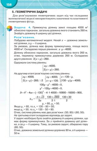 158
5. ГЕОМЕТРИЧНІ ЗАДАЧІ
Для розв’язування геометричних задач під час складання
математичної моделі використовують означення та властивості
геометричних фігур.
Задача 4. Прямокутну ділянку землі площею 4000 м2
обнесено парканом, загальна довжина якого становить 260 м.
Знайдіть довжину й ширину цієї ділянки.
Розв’язання.
Побудова математичної моделі. Нехай х — довжина земель-
ної ділянки, а у — її ширина.
За умовою, ділянка має форму прямокутника, площа якого
4000 м2
. Складаємо перше рівняння: 4000 x y .
Ділянку обнесено парканом, загальна довжина якого 260 м,
отже, периметр прямокутника дорівнює 260 м. Складаємо
друге рівняння:  2 260 õ ó .
Одержали систему рівнянь:
 


 
4000,
2 260.
xy
õ ó
На другому етапі розв’язуємо систему рівнянь:
 


 
4000,
2 260; :2
xy
õ ó
4000,
130;


 
xy
õ ó  
130 ,
130 4000;
 

 
õ ó
ó ó
2
130 4000 0  ó ó ,
2
130 4000 0  ó ó ,
 
22
4 130 4 1 4000 16900 16000 900         D b ac ,
1;2
130 900 130 30
2 2 1 2
   
  

b D
ó
a
,
у1
= 80, у2
= 50.
Якщо у1
= 80, то х1
= 130 – 80 = 50;
якщо у2
= 50, то х2
= 130 – 50 = 80.
Отже, система рівнянь має два розв’язки: (50; 80) і (80; 50).
На третьому етапі складаємо відповідь до задачі.
У задачі необхідно було знайти довжину й ширину ділянки, що
має форму прямокутника. За х прийнято довжину цієї ділян-
ки, а за у — її ширину. Тому, за умовою задачі, обираємо пару
(80; 50).
Отже, довжина земельної ділянки дорівнює 80 м, а її ширина —
50 м.
 