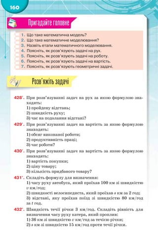 160
1. Що таке математична модель?
2. Що таке математичне моделювання?
3. Назвіть етапи математичного моделювання.
4. Поясніть, як розв’язують задачі на рух.
5. Поясніть, як розв’язують задачі на роботу.
6. Поясніть, як розв’язують задачі на вартість.
7. Поясніть, як розв’язують геометричні задачі.
Пригадайтеголовне
428'. При розв’язуванні задач на рух за якою формулою зна-
ходять:
1) пройдену відстань;
2) швидкість руху;
3) час на подолання відстані?
429'. При розв’язуванні задач на вартість за якою формулою
знаходять:
1) обсяг виконаної роботи;
2) продуктивність праці;
3) час роботи?
430'. При розв’язуванні задач на вартість за якою формулою
знаходять:
1) вартість покупки;
2) ціну товару;
3) кількість придбаного товару?
431°. Складіть формулу для визначення:
1) часу руху автобуса, який проїхав 100 км зі швидкістю
v км/год;
2) швидкості велосипедиста, який проїхав s км за 2 год;
3) відстані, яку проїхав поїзд зі швидкістю 80 км/год
за t год.
432°. Швидкість течії річки 3 км/год. Складіть рівність для
визначення часу руху катера, який проплив:
1) 36 км зі швидкістю v км/год за течією річки;
2) s км зі швидкістю 15 км/год проти течії річки.
Розв’яжітьзадачі
 