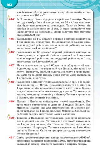 162
мав їхати автобус за розкладом, якщо відстань між міста-
ми становить 300 км?
444°. Із Полтави до Одеси відправився рейсовий автобус. Через
негоду автобус їхав зі швидкістю на 10 км/год меншою,
ніж було заплановано за розкладом. Тому до Одеси він
прибув із запізненням на 2 год. З якою швидкістю мав
їхати автобус за розкладом, якщо відстань між містами
становить 600 км?
445°. Замовлення на 140 деталей перший робітник виконує на
4 дні швидше, ніж другий. Скільки деталей за день виго-
товляє другий робітник, якщо перший робітник за день
виготовляє на 4 деталі більше?
446°. Замовлення на 80 деталей перший робітник виконує на
3 год довше, ніж другий. Скільки деталей за 1 год виго-
товляє перший робітник, якщо другий робітник за 1 год
виготовляє на 6 деталей більше?
447°. Мама заплатила за груші 60 грн, а за яблука — 48 грн.
Відомо, що ціна 1 кг груш на 8 грн більша, ніж ціна 1 кг
яблук. Визначте, скільки кілограмів яблук і груш купи-
ла мама та за якою ціною, якщо яблук мама купила на
1 кг більше, ніж груш.
448°. За зошити в лінійку Тетянка заплатила 45 грн, а за зоши-
ти в клітинку — 80 грн. Ціна одного зошита в лінійку на
1 грн менша, ніж ціна одного зошита в клітинку. Визна-
чте, скільки зошитів кожного виду купила Тетянка та за
якою ціною, якщо зошитів у клітинку Тетянка купила на
5 більше, ніж зошитів у лінійку.
449°. Петрик і Миколка майструють моделі корабликів. Пе-
трик може виготовити за день на 2 моделі більше, ніж
Миколка. Відомо, що для виготовлення 16 моделей Пе-
трик витрачає на 4 дні менше, ніж Миколка. Скільки ко-
рабликів за день виготовляє кожен хлопчик?
450°. Тетянка з Наталкою виготовляють новорічні прикраси
для шкільної ялинки. Тетянка за 1 год може виготовити
на 1 прикрасу менше, ніж Наталка. Відомо, що для ви-
готовлення 12 прикрас Тетянка витрачає на 1 год біль-
ше, ніж Наталка. Скільки прикрас за годину виготовляє
кожна дівчинка?
451°. Скверпрямокутноїформи,площаякогостановить6300м2
,
огорожено парканом завдовжки 320 м, включаючи ворота
на вході до скверу. Знайдіть довжину й ширину скверу.
4
4
4
4
 