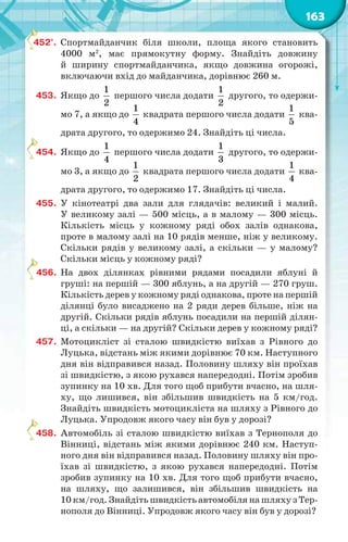163
452°. Спортмайданчик біля школи, площа якого становить
4000 м2
, має прямокутну форму. Знайдіть довжину
й ширину спортмайданчика, якщо довжина огорожі,
включаючи вхід до майданчика, дорівнює 260 м.
453. Якщо до
1
2
першого числа додати
1
2
другого, то одержи-
мо 7, а якщо до
1
4
квадрата першого числа додати
1
5
ква-
драта другого, то одержимо 24. Знайдіть ці числа.
454. Якщо до
1
4
першого числа додати
1
3
другого, то одержи-
мо 3, а якщо до
1
2
квадрата першого числа додати
1
4
ква-
драта другого, то одержимо 17. Знайдіть ці числа.
455. У кінотеатрі два зали для глядачів: великий і малий.
У великому залі — 500 місць, а в малому — 300 місць.
Кількість місць у кожному ряді обох залів однакова,
проте в малому залі на 10 рядів менше, ніж у великому.
Скільки рядів у великому залі, а скільки — у малому?
Скільки місць у кожному ряді?
456. На двох ділянках рівними рядами посадили яблуні й
груші: на першій — 300 яблунь, а на другій — 270 груш.
Кількість дерев у кожному ряді однакова, проте на першій
ділянці було висаджено на 2 ряди дерев більше, ніж на
другій. Скільки рядів яблунь посадили на першій ділян-
ці, а скільки — на другій? Скільки дерев у кожному ряді?
457. Мотоцикліст зі сталою швидкістю виїхав з Рівного до
Луцька, відстань між якими дорівнює 70 км. Наступного
дня він відправився назад. Половину шляху він проїхав
зі швидкістю, з якою рухався напередодні. Потім зробив
зупинку на 10 хв. Для того щоб прибути вчасно, на шля-
ху, що лишився, він збільшив швидкість на 5 км/год.
Знайдіть швидкість мотоцикліста на шляху з Рівного до
Луцька. Упродовж якого часу він був у дорозі?
458. Автомобіль зі сталою швидкістю виїхав з Тернополя до
Вінниці, відстань між якими дорівнює 240 км. Наступ-
ного дня він відправився назад. Половину шляху він про-
їхав зі швидкістю, з якою рухався напередодні. Потім
зробив зупинку на 10 хв. Для того щоб прибути вчасно,
на шляху, що залишився, він збільшив швидкість на
10 км/год. Знайдіть швидкість автомобіля на шляху з Тер-
нополя до Вінниці. Упродовж якого часу він був у дорозі?
4
4
4
4
 