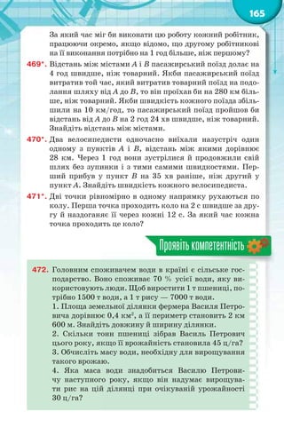 165
За який час міг би виконати цю роботу кожний робітник,
працюючи окремо, якщо відомо, що другому робітникові
на її виконання потрібно на 1 год більше, ніж першому?
469*. Відстань між містами А і В пасажирський поїзд долає на
4 год швидше, ніж товарний. Якби пасажирський поїзд
витратив той час, який витратив товарний поїзд на подо-
лання шляху від А до В, то він проїхав би на 280 км біль-
ше, ніж товарний. Якби швидкість кожного поїзда збіль-
шили на 10 км/год, то пасажирський поїзд пройшов би
відстань від А до В на 2 год 24 хв швидше, ніж товарний.
Знайдіть відстань між містами.
470*. Два велосипедисти одночасно виїхали назустріч один
одному з пунктів А і В, відстань між якими дорівнює
28 км. Через 1 год вони зустрілися й продовжили свій
шлях без зупинки і з тими самими швидкостями. Пер-
ший прибув у пункт В на 35 хв раніше, ніж другий у
пункт А. Знайдіть швидкість кожного велосипедиста.
471*. Дві точки рівномірно в одному напрямку рухаються по
колу. Перша точка проходить коло на 2 с швидше за дру-
гу й наздоганяє її через кожні 12 с. За який час кожна
точка проходить це коло?
Проявітькомпетентність
472. Головним споживачем води в країні є сільське гос-
подарство. Воно споживає 70 % усієї води, яку ви-
користовують люди. Щоб виростити 1 т пшениці, по-
трібно 1500 т води, а 1 т рису — 7000 т води.
1. Площа земельної ділянки фермера Василя Петро-
вича дорівнює 0,4 км2
, а її периметр становить 2 км
600 м. Знайдіть довжину й ширину ділянки.
2. Скільки тонн пшениці зібрав Василь Петрович
цього року, якщо її врожайність становила 45 ц/га?
3. Обчисліть масу води, необхідну для вирощування
такого врожаю.
4. Яка маса води знадобиться Василю Петрови-
чу наступного року, якщо він надумає вирощува-
ти рис на цій ділянці при очікуваній урожайності
30 ц/га?
 