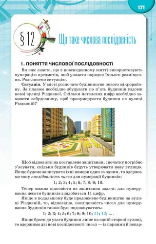 171
Щотакечисловапослідовність§12
1. ПОНЯТТЯ ЧИСЛОВОЇ ПОСЛІДОВНОСТІ
Ви вже знаєте, що в повсякденному житті використовують
нумерацію предметів, щоб указати порядок їхнього розміщен-
ня. Розглянемо ситуацію.
Ситуація. У місті розпочато будівництво нового мікрорайо-
ну. За планом необхідно збудувати по п’ять будинків уздовж
нової вулиці Різдвяної. Скільки металевих цифр необхідно за-
мовити забудовнику, щоб пронумерувати будинки на вулиці
Різдвяній?
Щоб відповісти на поставлене запитання, спочатку потрібно
з’ясувати, скільки будинків будуть утворювати нову вулицю.
Якщо будемо записувати їхні номери один за одним, то одержи-
мо таку послідовність чисел для нумерації будинків:
1; 2; 3; 4; 5; 6; 7; 8; 9; 10.
Тепер можна відповісти на запитання задачі: для нумеру-
вання десяти будинків знадобиться 11 цифр.
Якщо в подальшому буде продовжено будівництво на вули-
ці Різдвяній, то, відповідно, послідовність чисел для нумеру-
вання будинків також буде подовжуватись:
1; 2; 3; 4; 5; 6; 7; 8; 9; 10; 11; 12; … .
Якщо брати до уваги будинки лише на одній стороні вулиці,
то одержимо дві нові послідовності чисел — із парними й непар-
 