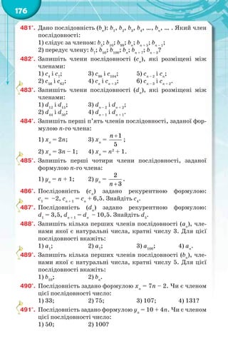 176
481°. Дано послідовність (bn
): b1
, b2
, b3
, b4
, …, bn
, … . Який член
послідовності:
1) слідує за членом: b5
; b10
; b99
; bn
; bn + 5
; bn – 1
;
2) передує члену: b7
; b50
; b100
; bn
; bn + 7
; bn – 3
?
482°. Запишіть члени послідовності (сn
), які розміщені між
членами:
1) с4
і с7
; 3) с98
і c104
; 5) сn – 2
і cn
;
2) с56
і с62
; 4) cn
і cn + 3
; 6) cn – 3
і cn + 2
.
483°. Запишіть члени послідовності (dn
), які розміщені між
членами:
1) d12
і d15
; 3) dn – 2
і dn + 2
;
2) d44
і d50
; 4) dn – 1
і dn + 1
.
484°. Запишіть перші п’ять членів послідовності, заданої фор-
мулою n-го члена:
1) хn
= 2n; 3) хn
=
1
5
n 
;
2) хn
= 3n – 1; 4) хn
= n2
+ 1.
485°. Запишіть перші чотири члени послідовності, заданої
формулою n-го члена:
1) уn
= n + 1; 2) yn
=
2
3n 
.
486°. Послідовність (cn
) задано рекурентною формулою:
c1
= –2, cn + 1
= cn
+ 6,5. Знайдіть с4
.
487°. Послідовність (dn
) задано рекурентною формулою:
d1
= 3,5, dn + 1
= dn
– 10,5. Знайдіть d5
.
488°. Запишіть кілька перших членів послідовності (аn
), чле-
нами якої є натуральні числа, кратні числу 3. Для цієї
послідовності вкажіть:
1) а1
; 2) а7
; 3) а100
; 4) аn
.
489°. Запишіть кілька перших членів послідовності (bn
), чле-
нами якої є натуральні числа, кратні числу 5. Для цієї
послідовності вкажіть:
1) b10
; 2) bn
.
490°. Послідовність задано формулою хn
= 7n – 2. Чи є членом
цієї послідовності число:
1) 33; 2) 75; 3) 107; 4) 131?
491°. Послідовність задано формулою уn
= 10 + 4n. Чи є членом
цієї послідовності число:
1) 50; 2) 100?
4
4
4
4
4
 