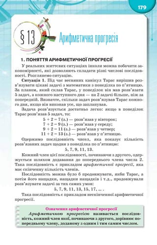 179
Арифметичнапрогресія§13
1. ПОНЯТТЯ АРИФМЕТИЧНОЇ ПРОГРЕСІЇ
У реальних життєвих ситуаціях інколи можна побачити за-
кономірності, які дозволяють складати різні числові послідов-
ності. Розглянемо ситуацію.
Ситуація 1. Під час весняних канікул Тарас вирішив роз-
в’язувати цікаві задачі з математики з понеділка по п’ятницю.
За планом, який склав Тарас, у понеділок він мав розв’язати
5 задач, а кожного наступного дня — на 2 задачі більше, ніж за
попередній. Визначте, скільки задач розв’язував Тарас кожно-
го дня, якщо він виконав усе, що запланував.
Задача розв’язується достатньо легко: якщо в понеділок
Тарас розв’язав 5 задач, то:
5 + 2 = 7 (з.) — розв’язав у вівторок;
7 + 2 = 9 (з.) — розв’язав у середу;
9 + 2 = 11 (з.) — розв’язав у четвер;
11 + 2 = 13 (з.) — розв’язав у п’ятницю.
Одержимо послідовність чисел, яка показує кількість
розв’язаних задач щодня з понеділка по п’ятницю:
5, 7, 9, 11, 13.
Кожний член цієї послідовності, починаючи з другого, одер-
жується шляхом додавання до попереднього члена числа 2.
Така послідовність є прикладом арифметичної прогресії, яка
має скінченну кількість членів.
Послідовність можна було б продовжувати, якби Тарас, а
потім його нащадки, нащадки нащадків і т.д., продовжували
розв’язувати задачі за тих самих умов:
5, 7, 9, 11, 13, 15, 17, … .
Така послідовність є прикладом нескінченної арифметичної
прогресії.
Означення арифметичної прогресії
Арифметичною прогресією називається послідов-
ність, кожний член якої, починаючи з другого, дорівнює по-
передньому члену, доданому з одним і тим самим числом.
 