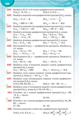 188
523°. Знайдіть 31-й і n-й члени арифметичної прогресії:
1) (аn
): –6; 12; …; 2) (bn
): 5; 2,5; … .
524°. Знайдіть перший член арифметичної прогресії (bn
), якщо:
1) b16
= 5 і d = –3; 3) b13
= 1 і d =
1
4
 ;
2) b29
= 490 і d = 18; 4) b43
= –10 і d = 0,2 .
525°. Знайдіть перший член арифметичної прогресії (аn
), якщо:
1) а11
= 110 і d = –10; 2) а49
= 49 і d = 0,5 .
526°. Знайдіть різницю арифметичної прогресії (аn
), якщо:
1) а1
= 7 і а16
= 67; 3) а1
= 0,5 і а7
= 6,5;
2) а1
= –4 і а9
= 0; 4) а1
= –10 і а31
= 20 .
527°. Знайдіть різницю арифметичної прогресії (bn
), якщо:
1) b1
= 3 і b25
= 45; 2) b1
= –14 і b17
= –9,2.
528°. Послідовність (аn
) — арифметична прогресія. Знайдіть a1
і d, якщо:
1) a5
= 15 і a7
= 27; 3) a2
= –7 і a7
= 18;
2) a11
= –15 і a13
= –7; 4) a4
= 14 і a9
= 1.
529°. Послідовність (bn
) — арифметична прогресія. Знайдіть b1
і d, якщо:
1) b3
= 32 і b5
= 44; 2) b4
= –16 і b7
= 8.
530°. Знайдіть суму п’ятдесяти перших членів арифметичної
прогресії (аn
), якщо:
1) a1
= 20 і a50
= 200; 2) a1
= –45,2 і a50
= –8,8.
531°. Знайдіть суму сорока перших членів арифметичної про-
гресії (аn
), якщо a1
= 45 і a40
= –15.
532°. Знайдіть суму вісімнадцяти перших членів арифметич-
ної прогресії (bn
), якщо:
1) (bn
): 38; 35; 32; …; 2) (bn
): –16; –10; –4; … .
533°. Знайдіть суму п’ятнадцяти перших членів арифметичної
прогресії (аn
), якщо (аn
): 10; 13; 16; … .
534. З’ясуйте, чи є членом арифметичної прогресії (аn
): –20,
–9, 2, … число:
1) 101; 2) 144.
535. З’ясуйте, чи є членом арифметичної прогресії (bn
): 44, 38,
32, … число:
1) –22; 2) –42.
536. Скільки додатних членів має арифметична прогресія:
1) (bn
): 4,4; 4,2; 4; … ; 2) (аn
):
1
20
4
;
3
19
4
;
1
19
4
; …?
5
5
5
5
5
5
5
 