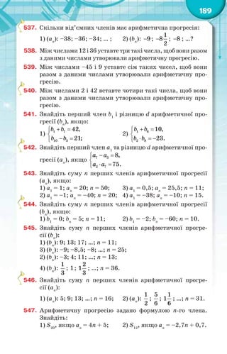 189
537. Скільки від’ємних членів має арифметична прогресія:
1) (аn
): –38; –36; –34; … ; 2) (bn
): 9 ;
1
8
2
 ; 8 ; …?
538. Міжчислами12і36уставтетритакічисла,щобвониразом
з даними числами утворювали арифметичну прогресію.
539. Між числами –45 і 9 уставте сім таких чисел, щоб вони
разом з даними числами утворювали арифметичну про-
гресію.
540. Між числами 2 і 42 вставте чотири такі числа, щоб вони
разом з даними числами утворювали арифметичну про-
гресію.
541. Знайдіть перший член b1
і різницю d арифметичної про-
гресії (bn
), якщо:
1) 1 7
10 3
42,
21;
b b
b b
 

 
2) 1 6
2 8
10,
23.
b b
b b
 

  
542. Знайдіть перший член a1
та різницю d арифметичної про-
гресії (аn
), якщо 7 3
2 7
8,
75.
a a
a a
 

 
543. Знайдіть суму n перших членів арифметичної прогресії
(аn
), якщо:
1) a1
= 1; an
= 20; n = 50; 3) a1
= 0,5; an
= 25,5; n = 11;
2) a1
= –1; an
= –40; n = 20; 4) a1
= –38; an
= –10; n = 15.
544. Знайдіть суму n перших членів арифметичної прогресії
(bn
), якщо:
1) b1
= 0; bn
= 5; n = 11; 2) b1
= –2; bn
= –60; n = 10.
545. Знайдіть суму n перших членів арифметичної прогре-
сії (bn
):
1) (bn
): 9; 13; 17; …; n = 11;
3) (bn
): –9; –8,5; –8; …; n = 25;
2) (bn
): –3; 4; 11; …; n = 13;
4) (bn
):
1
3
; 1;
2
1
3
; …; n = 36.
546. Знайдіть суму n перших членів арифметичної прогре-
сії (аn
):
1) (аn
): 5; 9; 13; …; n = 16; 2) (аn
):
1
2
;
5
6
;
1
1
6
; …; n = 31.
547. Арифметичну прогресію задано формулою n-го члена.
Знайдіть:
1) S20
, якщо an
= 4n + 5; 2) S12
, якщо an
= –2,7n + 0,7.
5
5
5
5
5
 