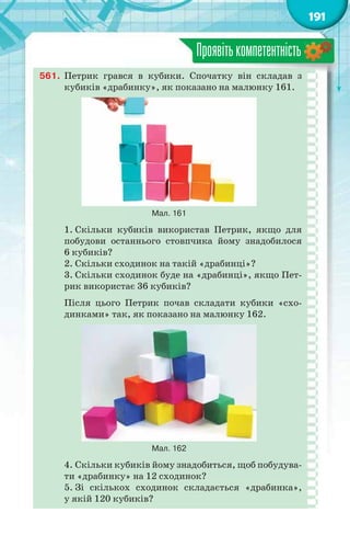 191
Проявітькомпетентність
561. Петрик грався в кубики. Спочатку він складав з
кубиків «драбинку», як показано на малюнку 161.
Мал. 161
1. Скільки кубиків використав Петрик, якщо для
побудови останнього стовпчика йому знадобилося
6 кубиків?
2. Скільки сходинок на такій «драбинці»?
3. Скільки сходинок буде на «драбинці», якщо Пет-
рик використає 36 кубиків?
Після цього Петрик почав складати кубики «схо-
динками» так, як показано на малюнку 162.
Мал. 162
4. Скільки кубиків йому знадобиться, щоб побудува-
ти «драбинку» на 12 сходинок?
5. Зі скількох сходинок складається «драбинка»,
у якій 120 кубиків?
 