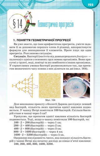 193
Геометричнапрогресія§14
1. ПОНЯТТЯ ГЕОМЕТРИЧНОЇ ПРОГРЕСІЇ
Ви уже знаєте, що таке арифметична прогресія, умієте зада-
вати її за допомогою першого члена й різниці, використовуєте
формули для знаходження її елементів. Проте існує ще одна
прогресія. Розглянемо ситуацію.
Ситуація. Бактерії (вacteria від давньогрецького βακτήριον —
паличка) є однією з основних груп живих організмів. Вони при-
сутні у ґрунті, воді, повітрі та як симбіонти в інших організмах.
У сприятливих умовах бактерії розмножуються так, що протя-
гом визначеного часу кожна з них ділиться на дві (мал. 164).
Мал. 164
Для виконання проекту з біології Дарина досліджує певний
вид бактерій, кількість яких протягом однієї хвилини подво-
юється. У чашку Петрі помістили 100 бактерій. Скільки бакте-
рій стане в чашці через 5 хв?
Урахуємо, що протягом однієї хвилини кількість бактерій
подвоюється. Тоді, якщо в чашку помістили 100 бактерій, то:
100 · 2 = 200 (бактерій) — через 1 хв;
200 · 2 = 400 (бактерій) — через 2 хв;
400 · 2 = 800 (бактерій) — через 3 хв;
800 · 2 = 1600 (бактерій) — через 4 хв;
1600 · 2 = 3200 (бактерій) — через 5 хв.
Одержимо послідовність чисел, яка показує кількість бакте-
рій у чашці Петрі від початку досліду до кінця п’ятої хвилини:
100, 200, 400, 800, 1600, 3200.
 