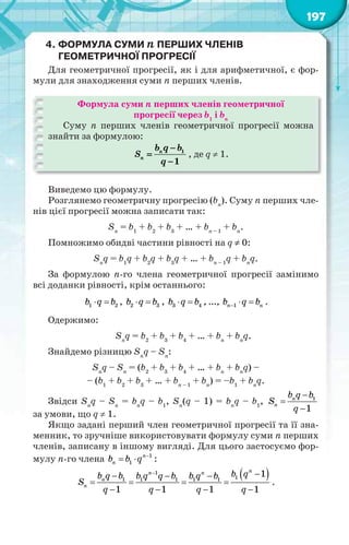 197
4. ФОРМУЛА СУМИ n ПЕРШИХ ЧЛЕНІВ
ГЕОМЕТРИЧНОЇ ПРОГРЕСІЇ
Для геометричної прогресії, як і для арифметичної, є фор-
мули для знаходження суми n перших членів.
Формула суми n перших членів геометричної
прогресії через b1
і bn
Суму n перших членів геометричної прогресії можна
знайти за формулою:
1
1
n
n
b q b
S
q



, де q  1.
Виведемо цю формулу.
Розглянемо геометричну прогресію (bn
). Суму n перших чле-
нів цієї прогресії можна записати так:
Sn
= b1
+ b2
+ b3
+ … + bn – 1
+ bn
.
Помножимо обидві частини рівності на q  0:
Sn
q = b1
q + b2
q + b3
q + … + bn – 1
q + bn
q.
За формулою n-го члена геометричної прогресії замінимо
всі доданки рівності, крім останнього:
1 2b q b  , 2 3b q b  , 3 4b q b  , …, 1n nb q b   .
Одержимо:
Sn
q = b2
+ b3
+ b4
+ … + bn
+ bn
q.
Знайдемо різницю Sn
q – Sn
:
Sn
q – Sn
= (b2
+ b3
+ b4
+ … + bn
+ bn
q) –
– (b1
+ b2
+ b3
+ … + bn – 1
+ bn
) = –b1
+ bn
q.
Звідси Sn
q – Sn
= bn
q – b1
, Sn
(q – 1) = bn
q – b1
, 1
1
n
n
b q b
S
q



за умови, що q  1.
Якщо задані перший член геометричної прогресії та її зна-
менник, то зручніше використовувати формулу суми n перших
членів, записану в іншому вигляді. Для цього застосуємо фор-
мулу n-го члена 1
1
n
nb b q 
  :
 1
11 1 1 1 1
1
1 1 1 1
nn n
n
n
b qb q b b q q b b q b
S
q q q q
   
   
   
.
 