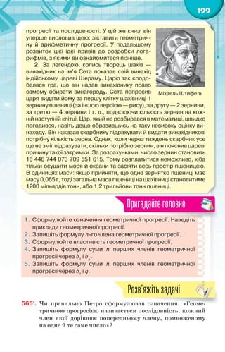 199
прогресії та послідовності. У цій же книзі він
уперше висловив ідею: зіставити геометрич-
ну й арифметичну прогресії. У подальшому
розвиток цієї ідеї привів до розробки лога-
рифмів, з якими ви ознайомитеся пізніше.
2. За легендою, колись творець шахів —
винахідник на ім’я Сета показав свій винахід
індійському цареві Шераму. Царю так сподо-
балася гра, що він надав винахіднику право
самому обирати винагороду. Сета попросив
царя видати йому за першу клітку шахівниці 1
зернину пшениці (за іншою версією — рису), за другу — 2 зернини,
за третю — 4 зернини і т. д., подвоюючи кількість зернин на кож-
ній наступній клітці. Цар, який не розбирався в математиці, швидко
погодився, навіть дещо образившись на таку невисоку оцінку ви-
находу. Він наказав скарбнику підрахувати й видати винахідникові
потрібну кількість зерна. Однак, коли через тиждень скарбник усе
ще не зміг підрахувати, скільки потрібно зернин, він пояснив цареві
причину такої затримки. За розрахунками, число зернин становить
18 446 744 073 709 551 615. Тому розплатитися неможливо, хіба
тільки осушити моря й океани та засіяти весь простір пшеницею.
В одиницях маси: якщо прийняти, що одне зернятко пшениці має
масу 0,065 г, тоді загальна маса пшениці на шахівниці становитиме
1200 мільярдів тонн, або 1,2 трильйони тонн пшениці.
Міхаель Штифель
1. Сформулюйте означення геометричної прогресії. Наведіть
приклади геометричної прогресії.
2. Запишіть формулу n-го члена геометричної прогресії.
3. Сформулюйте властивість геометричної прогресії.
4. Запишіть формулу суми n перших членів геометричної
прогресії через b1
і bn
.
5. Запишіть формулу суми n перших членів геометричної
прогресії через b1
і q.
Пригадайтеголовне
565'. Чи правильно Петро сформулював означення: «Геоме-
тричною прогресією називається послідовність, кожний
член якої дорівнює попередньому члену, помноженому
на одне й те саме число»?
ормулював означення: ГГГГГГГ«Геоеооомемеемемеме-
Розв’яжітьзадачі
 