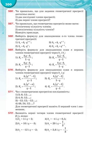 200
566'. Чи правильно, що для задання геометричної прогресії
достатньо знати:
1) два послідовні члени прогресії;
2) два перші члени прогресії?
567'. Чи правильно, що геометрична прогресія може мати:
1) скінченну кількість членів;
2) нескінченну кількість членів?
Наведіть приклади.
568'. Виберіть формулу для знаходження n-го члена геоме-
тричної прогресії:
1) 1
1
n
nb b q 
  ; 3) 1
1
n
nb b q 
  ;
2) 1
n
nb b q  ; 4) 1
1
n
nb b q 
  .
569'. Виберіть формулу для знаходження суми n перших
членів геометричної прогресії через b1
і bn
:
1) 1
1
n
n
b q b
S
q



; 3) 1
1
n
n
b q b
S
q



;
2) 1
1
n
n
b q b
S
q



; 4) 1
1
n
n
b q b
S
q



.
570'. Виберіть формулу для знаходження суми n перших
членів геометричної прогресії через b1
і q:
1)
 1
1 1
1
n
n
b q
S
q




; 3)
 1 1
1
n
n
b q
S
q



;
2)
 1
1
n
n
b q n
S
q



; 4)
 1 1
1
n
n
b q
S
q



.
571°. Чи є геометричною прогресією послідовність:
1) 3; 6; 12; …;
2) 4; 8; 12; …;
3) –12; 12; –12; …;
4) 48; 24; 12; …?
Для геометричної прогресії назвіть її перший член і зна-
менник.
572°. Запишіть перші чотири члени геометричної прогресії
(bn
), якщо:
1) b1
= 5 і q = 2; 4) b1
= –4 і q = 0,5;
2) b1
= 10 і q = –3; 5) b1
= 20 і q =
1
2
;
3) b1
= –12 і q = –2; 6) b1
= 3,6 і q =
1
3
 .
 