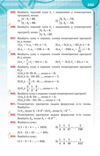 203
595. Знайдіть перший член b1
і знаменник q геометричної
прогресії, якщо:
1)
 

 
7 5
5 6
48,
48;
b b
b b
2)
  

  
2 3
1 2
72,
18.
b b
b b
596. Знайдіть перший член b1
і знаменник q геометричної
прогресії, якщо
 

 
2 6
1 4
4,
32.
b b
b b
597. Знайдіть суму n перших членів геометричної прогресії
(аn
), якщо:
1) a1
= 1; an
= 81; n = 5; 3) a1
= 0,5; an
= 62,5; n = 4;
2) a1
= –1; an
= 128; n = 8; 4) a1
= –250; an
=
2
25
; n = 6.
598. Знайдіть суму n перших членів геометричної прогресії
(bn
), якщо:
1) b1
=
1
4
; bn
= 64; n = 5; 2) b1
= –0,2; bn
= 25; n = 4.
599. Знайдіть суму n перших членів геометричної прогресії
(bn
):
1) (bn
): 9; 18; 3; …, якщо n = 8;
2) (bn
): 5; –10; 20; …, якщо n = 7;
3) (bn
):
2
3
 ; 2; –6; …, якщо n = 4;
4) (bn
):
2
3
;
1
2
;
3
8
; …, якщо n = 5.
600. Знайдіть суму n перших членів геометричної прогресії:
1) (аn
): 2; 6; 18; …, якщо n = 5;
2) (аn
): 64; –32; 16; …, якщо n = 6.
601. Геометричну прогресію задано формулою n-го члена.
Знайдіть:
1) S8
, якщо 3 2n
nb   ; 2) S5
, якщо 2
5n
nb 
 .
602. Геометричну прогресію задано формулою n-го члена.
Знайдіть S6
, якщо 1
3 2n
nb 
   .
603. Знайдіть суму:
1) 1 + 2 + 4 + … + 1024; 3)
1 1 1 1
...
3 9 27 729
    .
2) 5 – 15 + 45 – … + 405;
604. Знайдіть суму:
1) 1 – 2 + 4 – … + 256; 2)
1 1 1 1
...
4 8 16 512
    .
5
5
6
6
6
 