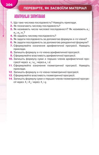 ПЕРЕВІРТЕ, ЯК ЗАСВОЇЛИ МАТЕРІАЛ
206
Контрольні запитання
1. Що таке числова послідовність? Наведіть приклади.
2. Як позначають числову послідовність?
3. Як називають числа числової послідовності? Як називають а1
;
а2
; а3
; аn
?
4. Як задають числову послідовність?
5. Як задати послідовність за допомогою формули n-го члена?
6. Як задати послідовність за допомогою рекурентної формули?
7. Сформулюйте означення арифметичної прогресії. Наведіть
приклади.
8. Запишіть формулу n-го члена арифметичної прогресії.
9. Сформулюйте властивість арифметичної прогресії.
10. Запишіть формулу суми n перших членів арифметичної про-
гресії через a1
і an
; через a1
і d.
11. Сформулюйте означення геометричної прогресії. Наведіть
приклади.
12. Запишіть формулу n-го члена геометричної прогресії.
13. Сформулюйте властивість геометричної прогресії.
14. Запишіть формулу суми n перших членів геометричної прогре-
сії через b1
і bn
; через b1
і q.
 