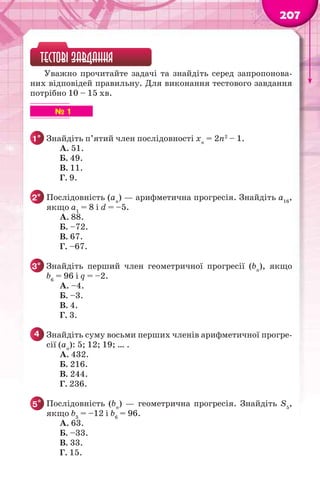 207
ТЕСТОВІ ЗАВДАННЯ
Уважно прочитайте задачі та знайдіть серед запропонова-
них відповідей правильну. Для виконання тестового завдання
потрібно 10 – 15 хв.
№ 1
1° Знайдіть п’ятий член послідовності хn
= 2n2
– 1.
А. 51.
Б. 49.
В. 11.
Г. 9.
2° Послідовність (аn
) — арифметична прогресія. Знайдіть a16
,
якщо a1
= 8 і d = –5.
А. 88.
Б. –72.
В. 67.
Г. –67.
3° Знайдіть перший член геометричної прогресії (bn
), якщо
b6
= 96 і q = –2.
А. –4.
Б. –3.
В. 4.
Г. 3.
4 Знайдіть суму восьми перших членів арифметичної прогре-
сії (аn
): 5; 12; 19; … .
А. 432.
Б. 216.
В. 244.
Г. 236.
5* Послідовність (bn
) — геометрична прогресія. Знайдіть S5
,
якщо b3
= –12 і b6
= 96.
А. 63.
Б. –33.
В. 33.
Г. 15.
 