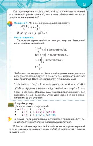 21
Усі перетворення нерівностей, які здійснюються на основі
властивостей рівносильності, вважають рівносильними пере-
твореннями нерівностей.
Задача 1. Чи є рівносильними дані нерівності:
1)
3 4
1
5


x
і
1
3
x ;
2) 2 2
0 x y і  
2
0 x y ?
Розв’язання.
1. Спростимо першу нерівність, використовуючи рівносильні
перетворення нерівностей:
3 4
1 5
5

 
x
(властивість 2),
3 4 5 4  x (властивість 1),
1
3 1
3
 x (властивість 2),
1
3
x .
Як бачимо, застосувавши рівносильні перетворення, ми звели
першу нерівність до другої, а значить, дані нерівності мають ті
самі розв’язки. Отже, дані нерівності є рівносильними.
2. Нерівність 2 2
0 x y не має розв’язків, оскільки 2
0x і
2
0y за будь-яких значень x і y. Нерівність  
2
0 x y має
безліч розв’язків. Справді, будь-яка пара протилежних чисел
задовольняє цю нерівність. Отже, дані нерівності не є рівно-
сильними за означенням.
Зверніть увагу:
рівносильними є нерівності:
 a + b > c і a > c – b;
 a > c і a · b > c · b, де b > 0;
 a > c і a · b < c · b, де b < 0.
Чи існують пари рівносильних нерівностей зі знаком «<»? Так.
Вони аналогічні наведеним. Запишіть їх самостійно.
Крім звичайних нерівностей зі змінними, при розв’язуванні
деяких завдань використовують подвійні нерівності. Розгля-
немо приклад.
 