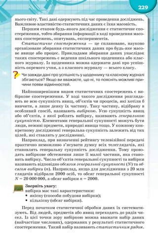 229
нього світу. Такі дані одержують під час проведення досліджень.
Важливою властивістю статистичних даних є їхня масовість.
Першим етапом будь-якого дослідження є статистичне спо-
стереження, тобто збирання інформації в ході проведення масо-
вих спостережень, опитувань, експериментів.
Статистичне спостереження — це сплановане, науково
організоване збирання статистичних даних про будь-яке масо-
ве явище або процес. Прикладами збирання даних унаслідок
таких спостережень є ведення шкільного щоденника або клас-
ного журналу. Із щоденника можна одержати дані про успіш-
ність окремого учня, а з класного журналу — всього класу.
Чи завжди дані про успішність у щоденнику та класному журналі
збігаються? Якщо ви вважаєте, що ні, то поясніть можливі при-
чини появи відмінностей.
Найпоширенішим видом статистичних спостережень є ви-
біркове спостереження. У ході такого дослідження розгляда-
ють не всю сукупність явищ, об’єктів чи процесів, які хотіли б
вивчити, а лише деяку їх частину. Таку частину, відібрану в
особливий спосіб, називають вибіркою. Усю сукупність явищ
або об’єктів, з якої роблять вибірку, називають генеральною
сукупністю. Елементами генеральної сукупності можуть бути
люди, неживі предмети, природні явища тощо. У кожному кон-
кретному дослідженні генеральна сукупність залежить від тих
цілей, які ставлять у дослідженні.
Наприклад, при визначенні рейтингу телевізійної передачі
практично неможливо з’ясувати думку всіх телеглядачів, які
становлять генеральну сукупність дослідження. Тому прово-
дять вибіркове обстеження лише її малої частини, яка стано-
вить вибірку. Число об’єктів генеральної сукупності та вибірки
називають відповідно обсягом генеральної сукупності (N) та об-
сягом вибірки (n). Наприклад, якщо для дослідження з 20 млн
глядачів відібрали 2000 осіб, то обсяг генеральної сукупності
N = 20 000 000, а обсяг вибірки n = 2000.
Зверніть увагу:
вибірка має такі характеристики:
 якісну (способи побудови вибірки);
 кількісну (обсяг вибірки).
Перед початком статистичної обробки даних їх системати-
зують. Від людей, предметів або явищ переходять до рядів чи-
сел. Із цієї точки зору вибіркою можна вважати набір даних
(найчастіше числових), одержаних у результаті статистичного
спостереження. Такий набір називають статистичним рядом.
 