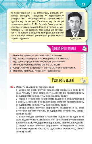 23
та перетворення її на самостійну область су-
часної алгебри. Працював у Харківському
університеті, Комунарському гірничо-мета-
лургійному інституті, Харківському інституті
радіоелектроніки. Л. М. Глускін брав участь у
написанні чотиритомної «Історії вітчизняної ма-
тематики». Про високий міжнародний автори-
тет Л. М. Глускіна свідчить той факт, що багато
років він був членом редколегій різних міжна-
родних журналів. Глускін Л. М.
1. Наведіть приклади нерівностей зі змінними.
2. Що називається розв’язком нерівності зі змінною?
3. Що означає розв’язати нерівність зі змінною?
4. Які нерівності називають рівносильними?
5. Сформулюйте властивості рівносильності нерівностей.
6. Наведіть приклади подвійних нерівностей.
Пригадайтеголовне
38'. Оберіть правильне твердження:
1) якщо від обох частин нерівності віднімемо одне й те
саме число, а знак нерівності змінимо на протилежний,
то одержимо нерівність, рівносильну даній;
2) якщо в нерівності перенесемо доданок з однієї частини
в іншу, змінивши при цьому його знак на протилежний,
то одержимо нерівність, рівносильну даній;
3) якщо обидві частини нерівності помножимо на одне
й те саме від’ємне число, то одержимо нерівність, рівно-
сильну даній;
4) якщо обидві частини нерівності поділимо на одне й те
саме додатне число, змінивши при цьому знак нерівності на
протилежний, то одержимо нерівність, рівносильну даній;
5) якщо обидві частини нерівності помножимо на одне
й те саме додатне число, то одержимо нерівність, рівно-
сильну даній.
Розв’яжітьзадачі
 
