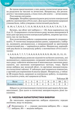 230
За типом представлених у них даних статистичні ряди мож-
на розділити на числові та нечислові. Наприклад, вік респон-
дентів є числовим рядом, а їхня стать або освіта — нечисловим.
Розглянемо ситуацію.
Ситуація. Потрібно проаналізувати результати контрольної
роботи з математики в 9-А класі. Для цього випишемо одержані
учнями бали, тобто утворимо статистичний ряд балів:
8, 10, 4, 7, 8, 6, 5, 7, 11, 9, 10, 8, 6, 8, 9, 11, 8, 6, 7, 9, 11, 7, 9.
Бачимо, що обсяг цієї вибірки n = 23, бали варіюються від
4 до 11. З одержаного статистичного ряду можна виокремити й
інші дані про результати контрольної роботи, зокрема про кіль-
кість тих чи тих балів.
Для полегшення роботи з одержаними даними їх упорядко-
вують. У статистиці впорядкування даних, одержаних у вибір-
ці, називають ранжуванням, а впорядкований за зростанням
статистичний ряд — варіаційним рядом. Наприклад, варіацій-
ний ряд балів за контрольну роботу з математики в 9-А класі є
таким:
4, 5, 6, 6, 6, 7, 7, 7, 7, 8, 8, 8, 8, 8, 9, 9, 9, 9, 10, 10, 11, 11, 11.
Варіаційний ряд дозволяє відповісти на багато запитань, які
залишаються «прихованими» всередині звичайного статистич-
ного ряду: побачити мінімальне й максимальне значення ряду;
оцінити, які значення повторюються частіше, тощо. Проте
якщо вибірка має великий обсяг, то зручніше використовува-
ти статистичні таблиці. У таблицях дані подаються компактно,
у зручній для порівняння й аналізу формі. Наприклад, у табли-
ці 26 подано бали, одержані за контрольну роботу, та відповід-
ну кількість учнів, які одержали ці бали.
Таблиця 26
Бали 4 5 6 7 8 9 10 11
Кількість учнів 1 1 3 4 5 4 2 3
Зібрані та систематизовані статистичні дані мають бути про-
аналізовані. Для цього в статистиці використовують різні по-
казники.
2. ЧИСЕЛЬНІ ХАРАКТЕРИСТИКИ ВИБІРКИ
До чисельних характеристик вибірки відносять: середнє
значення, моду та медіану.
Позначають: x — середнє значення вибірки; Мо — мода
вибірки; Ме — медіана вибірки.
 