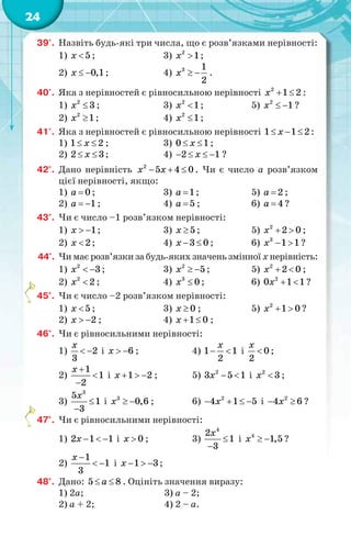 24
39'. Назвіть будь-які три числа, що є розв’язками нерівності:
1) 5x  ; 3) 2
1x  ;
2) 0,1x   ; 4) 3 1
2
x   .
40'. Яка з нерівностей є рівносильною нерівності 2
1 2x   :
1) 2
3x  ; 3) 2
1x  ; 5) 2
1x   ?
2) 2
1x  ; 4) 2
1x  ;
41'. Яка з нерівностей є рівносильною нерівності 1 1 2x   :
1) 1 2x  ; 3) 0 1x  ;
2) 2 3x  ; 4) 2 1x    ?
42°. Дано нерівність 2
5 4 0x x   . Чи є число a розв’язком
цієї нерівності, якщо:
1) 0a  ; 3) 1a  ; 5) 2a  ;
2) 1a   ; 4) 5a  ; 6) 4a  ?
43°. Чи є число –1 розв’язком нерівності:
1) 1x   ; 3) 5x  ; 5) 2
2 0x   ;
2) 2x  ; 4) 3 0x   ; 6) 3
1 1x   ?
44°. Чи має розв’язки за будь-яких значень змінної x нерівність:
1) 2
3x   ; 3) 2
5x   ; 5) 2
2 0x   ;
2) 2
2x  ; 4) 3
0x  ; 6) 2
0 1 1x   ?
45°. Чи є число –2 розв’язком нерівності:
1) 5x  ; 3) 0x  ; 5) 2
1 0x   ?
2) 2x   ; 4) 1 0x   ;
46°. Чи є рівносильними нерівності:
1) 2
3
x
  і 6x   ; 4) 1 1
2
x
  і 0
2
x
 ;
2)
1
1
2
x 


і 1 2x    ; 5) 2
3 5 1x   і 2
3x  ;
3)
3
5
1
3
x


і 3
0,6x   ; 6) 2
4 1 5x    і 2
4 6x  ?
47°. Чи є рівносильними нерівності:
1) 2 1 1x    і 0x  ; 3)
4
2
1
3
x


і 4
1,5x   ?
2)
1
1
3
x 
  і 1 3x    ;
48°. Дано: 5 8a  . Оцініть значення виразу:
1) 2a; 3) a – 2;
2) a + 2; 4) 2 – a.
 