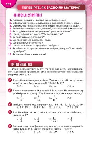 ПЕРЕВІРТЕ, ЯК ЗАСВОЇЛИ МАТЕРІАЛ
242
Контрольні запитання
1. Поясніть, які задачі називають комбінаторними.
2. Сформулюйте правило додавання для комбінаторних задач.
3. Сформулюйте правило множення для комбінаторних задач.
4. Яку подію називають випадковою? достовірною? неможливою?
5. Які події називають несумісними? рівноможливими?
6. Що таке ймовірність події? Як її позначають?
7. Як знайти ймовірність події?
8. Що таке частота випадкової події?
9. Що досліджує статистика?
10. Що таке генеральна сукупність; вибірка?
11. Як обчислити середнє значення вибірки; моду вибірки; медіа-
ну вибірки?
12. Які є способи подання даних?
ТЕСТОВІ ЗАВДАННЯ
Уважно прочитайте задачі та знайдіть серед запропонова-
них відповідей правильну. Для виконання тестового завдання
потрібно 10 – 15 хв.
1° Якою буде семестрова оцінка Тетянки з хімії, якщо тема-
тичні оцінки були такими: 9, 10, 8, 11, 11?
А. 8. Б. 9. В. 10. Г. 11.
2° У класі навчаються 16 хлопців і 14 дівчат. На зборах класу
учні обрали старосту. Яка ймовірність того, що це хлопець?
А.
7
8
. Б.
8
15
. В.
7
15
. Г. 1.
3° Знайдіть моду і медіану ряду чисел: 15, 14, 13, 13, 14, 13, 16.
А. 13 і 13. Б. 13 і 14. В. 14 і 14. Г. 14 і 13.
4 Яка ймовірність того, що парне двоцифрове число буде ді-
литися на 8?
А.
1
3
. Б.
1
4
. В.
11
45
. Г.
1
2
.
5* Скільки чотирицифрових парних чисел можна утворити із
цифр 3, 6, 8, 9, 0, якщо всі цифри числа — різні?
А. 36. Б. 72. В. 120. Г. 60.
 