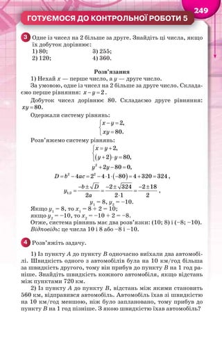 24922222244
ГОТУЄМОСЯ ДО КОНТРОЛЬНОЇ РОБОТИ 5
3 Одне із чисел на 2 більше за друге. Знайдіть ці числа, якщо
їх добуток дорівнює:
1) 80; 3) 255;
2) 120; 4) 360.
Розв’язання
1) Нехай х — перше число, а у — друге число.
За умовою, одне із чисел на 2 більше за друге число. Склада-
ємо перше рівняння: 2x y  .
Добуток чисел дорівнює 80. Складаємо друге рівняння:
 80ху .
Одержали систему рівнянь:
 


2,
80.
x y
ху
Розв’яжемо систему рівнянь:
 
2,
2 80,
x y
у у
 

  
  2
2 80 0,у у
          2 2
4 2 4 1 80 4 320 324D b ac ,
     
  

1;2
2 324 2 18
2 2 1 2
b D
у
a
,
у1
= 8, у2
= –10.
Якщо у1
= 8, то х1
= 8 + 2 = 10;
якщо у2
= –10, то х2
= –10 + 2 = –8.
Отже, система рівнянь має два розв’язки: (10; 8) і (–8; –10).
Відповідь: це числа 10 і 8 або –8 і –10.
4 Розв’яжіть задачу.
1) Із пункту А до пункту В одночасно виїхали два автомобі-
лі. Швидкість одного з автомобілів була на 10 км/год більша
за швидкість другого, тому він прибув до пункту В на 1 год ра-
ніше. Знайдіть швидкість кожного автомобіля, якщо відстань
між пунктами 720 км.
2) Із пункту А до пункту В, відстань між якими становить
560 км, відправився автомобіль. Автомобіль їхав зі швидкістю
на 10 км/год меншою, ніж було заплановано, тому прибув до
пункту В на 1 год пізніше. З якою швидкістю їхав автомобіль?
 
