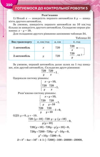 2505000000
ГОТУЄМОСЯ ДО КОНТРОЛЬНОЇ РОБОТИ 5
Розв’язання
1) Нехай х — швидкість першого автомобіля й у — швид-
кість другого автомобіля.
За умовою, швидкість першого автомобіля на 10 км/год
більша за швидкість другого автомобіля. Складаємо перше рів-
няння: х – у = 10.
Для складання другого рівняння заповнимо таблицю 34.
Таблиця 34
Вид транспорту v, км/год s, км t, год
1 автомобіль х 720
, на 1
720
720
х
у2 автомобіль у 720
За умовою, перший автомобіль долає шлях на 1 год швид-
ше, ніж другий автомобіль. Складаємо друге рівняння:
 
720 720
1
у х
.
Одержали систему рівнянь:
 


 

10,
720 720
1.
x y
у х
Розв’яжемо систему рівнянь:
 


  
10,
720 720
1.
10
x y
у у
  

720 720
1 0
10у у
,
ОДЗ: у  0, у  –10.
   
 
      


720 10 720 10
0
10
у у у у
у у
,
       720 10 720 10 0у у у у ,
    2
720 7200 720 10 0у у у у ,
  2
10 7200 0у у ,
          2 2
4 10 4 1 7200 100 28800 28900D b ac ,
 