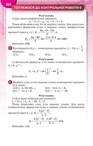 25255222222
ГОТУЄМОСЯ ДО КОНТРОЛЬНОЇ РОБОТИ 6
Розв’язання
1) Для даної арифметичної прогресії:
а1
= 5 і d = а2
– а1
= 9 – 5 = 4.
Тепер обчислимо суму 10-ти перших членів. Для цього ско-
ристаємося формулою суми n перших членів арифметичної
прогресії через a1
і d :
 12 1
2
n
a n d
S n
 
  .
1
10
2 9 2 5 9 4
10 10 230.
2 2
a d
S
   
    
Відповідь: 230.
4 Послідовність (bn
) — геометрична прогресія, b1
= 16, q =
1
2
.
Знайдіть:
1) b4
; 2) b5
; 3) b8
; 4) bn
.
Розв’язання
1) Застосуємо формулу n-го члена геометричної прогресії:
1
1
n
nb b q 
  :
 
       
 
3
3
4 1
1 1
16 16 2
2 8
b b q .
Відповідь: 2.
5 Знайдіть суму п’яти перших членів геометричної прогресії
(bn
), якщо:
1) (bn
) : 5; 10; 20;…; 3) b1
= 0,5 і b5
= 8;
2) b1
= –2 і q = 3; 4) b2
= –4 і b4
= –16.
Розв’язання
1) Для даної геометричної прогресії:
b1
= 5 і q = b2
: b1
= 10 : 5 = 2.
Тепер обчислимо суму 5-ти перших членів. Для цього
скористаємось формулою суми n перших членів геометричної
прогресії через b1
і q:
 


1 1
1
n
n
b q
S
q
.
     
  
 
5 5
1
5
1 5 2 1
155
1 2 1
b q
S
q
.
Відповідь: 155.
 