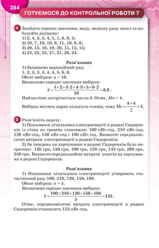 2545444444
ГОТУЄМОСЯ ДО КОНТРОЛЬНОЇ РОБОТИ 7
4 Знайдіть середнє значення, моду, медіану ряду чисел та по-
будуйте діаграму:
1) 2, 4, 3, 3, 4, 5, 1, 6, 6, 4;
2) 10, 7, 10, 10, 9, 11, 10, 8, 6;
3) 20, 15, 10, 10, 20, 15, 15, 15;
4) 22, 23, 23, 27, 21, 28, 24.
Розв’язання
1) Запишемо варіаційний ряд:
1, 2, 3, 3, 4, 4, 4, 5, 6, 6.
Обсяг вибірки: n = 10.
Визначимо середнє значення вибірки:
1 2 3 2 4 3 5 6 2
3,8
10
x
       
  .
Найчастіше зустрічається число 4. Отже, Мо = 4.
Вибірка містить парну кількість членів, тому
4 4
4
2

 Me .
5 Розв’яжіть задачу.
1) Показники лічильника електроенергії в родині Сидорен-
ків із січня по травень становили: 100 кВт-год, 210 кВт-год,
120 кВт-год, 150 кВт-год і 180 кВт-год. Визначте середньомі-
сячні витрати електроенергії в родині Сидоренків.
2) За тиждень на харчування в родині Сидоренків було ви-
трачено: 120 грн, 150 грн, 100 грн, 120 грн, 145 грн, 200 грн,
250 грн. Визначте середньодобові витрати коштів на харчуван-
ня в родині Сидоренків.
Розв’язання
1) Показники лічильника електроенергії утворюють ста-
тистичний ряд: 100, 210, 120, 150, 180.
Обсяг вибірки: n = 5.
Визначимо середнє значення вибірки:
100 210 120 150 180
152
5
x
   
  .
Отже, середньомісячні витрати електроенергії в родині
Сидоренків становлять 152 кВт-год.
 