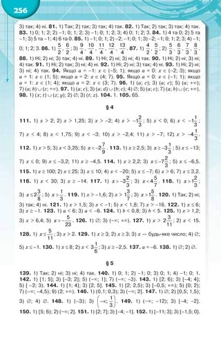 256
3) так; 4) ні. 81. 1) Так; 2) так; 3) так; 4) так. 82. 1) Так; 2) так; 3) так; 4) так.
83. 1) 0; 1; 2; 2) –1; 0; 1; 2; 3) –1; 0; 1; 2; 3; 4) 0; 1; 2; 3. 84. 1) 4 та 0; 2) 5 та
–1; 3) 5 та –1; 4) 6 та 0. 85. 1) –1; 0; 1; 2) –2; –1; 0; 1; 3) –2; –1; 0; 1; 2; 3; 4) –1;
0; 1; 2; 3. 86. 1)
5
2
,
6
2
; 3)
9
4
,
10
4
,
11
4
,
12
4
,
13
4
. 87. 1)
4
2
,
5
2
; 2)
5
3
,
6
3
,
7
3
,
8
3
.
88. 1) Ні; 2) ні; 3) так; 4) ні. 89. 1) Ні; 2) ні; 3) ні; 4) так. 90. 1) Ні; 2) ні; 3) ні;
4) так. 91. 1) Ні; 2) так; 3) ні; 4) ні. 92. 1) Ні; 2) ні; 3) так; 4) ні. 93. 1) Ні; 2) ні;
3) ні; 4) так. 94. Якщо a = –1: x  (–5; 1); якщо a = 0: x  (–2; 3); якщо
a = 1: x  (1; 5); якщо a = 2: x  (4; 7). 95. Якщо a = 0: x  (–1; 1); якщо
a = 1: x  (1; 4); якщо a = 2: x  (3; 7). 96. 1) (a; c); 3) (a; c); 5) (a; +);
7) (a; b)  (c; +). 97. 1) (a; c); 3) (a; d)  (b; c); 4) ; 5) (a; c); 7) (a; b)  (с; +).
98. 1) (x; t)  (z; y); 2) ; 3) (t; z). 104. 1. 105. 65.
§ 4
111. 1) x > 2; 2) x > 1,25; 3) x > –2; 4) x > 
2
1
3
; 5) x < 0; 6) x < 
1
1
3
;
7) x < 4; 8) x < 1,75; 9) x < –3; 10) x > –2,4; 11) x > –7; 12) x > 
1
4
3
.
112. 1) x > 5; 3) x < 3,25; 5)
7
2
9
 x . 113. 1)x  2,5; 3)
1
3
3
 x ; 5) x –13;
7) x  0; 9) x  –3,2; 11) x  –4,5. 114. 1) x  2,2; 3)
2
7
3
 x ; 5) x  –6,5.
115. 1) x  100; 2) x  25; 3) x  10; 4) x < –20; 5) x  –7; 6) x > 6; 7) x  3,2.
116. 1) x < 30; 3) x  –14. 117. 1)
2
3
3
 x ; 3)
5
4
7
x . 118. 1)
2
1
3
x ;
3)
3
2
8
x ; 5)
1
3
x . 119. 1) x > –1,6; 2) x >
3
1
7
; 3)
5
1
8
x . 120. 1) Так; 2) ні;
3) так; 4) ні. 121. 1) x > 1,5; 3) x < –1; 5) x < 1,8; 7) x > –16. 122. 1) x  6;
3) x  –1. 123. 1) a < 6; 3) a < –6. 124. 1) b < 0,8; 3) b < 5. 125. 1) x > 1,2;
3) x > 6,4; 5)
5
23
 x . 126. 1) ; 3) (–; +). 127. 1) x >
3
2
11
; 2) x < 15.
128. 1)
5
11
x ; 3) x > 2. 129. 1) x  3; 2) x  3; 3) x — будь-яке число; 4) ;
5) x  –1. 130. 1) x  8; 2) x <
1
3
6
; 3) x  –2,5. 137. a = –6. 138. 1) ; 2) .
§ 5
139. 1) Так; 2) ні; 3) ні; 4) так. 140. 1) 0; 1; 2) –1; 0; 3) 0; 1; 4) –1; 0; 1.
142. 1) [1; 5]; 3) [–3; 2]; 5) (–; 1]; 7) (–; –3). 143. 1) [2; 6); 3) [–4; 4];
5) [ –2; 3). 144. 1) [1; 4]; 3) [2; 5]. 145. 1) [2; 2,5); 3) [–0,5; +); 5) [0; 2);
7) (–; –4,5); 9) (2; +). 146. 1) (0,1; 0,3); 3) (–; 2]. 147. 1) ; 2) [0,5; 1,5);
3) ; 4) . 148. 1) {–3}; 3)
1
;
3
 
 
 
. 149. 1) (–; –12); 3) [–4; –2].
150. 1) [5; 6); 2) (–; 2]. 151. 1) [2; 7]; 3) [–4; –1]. 152. 1) [–11; 3]; 3) [–1,5; 0].
 
