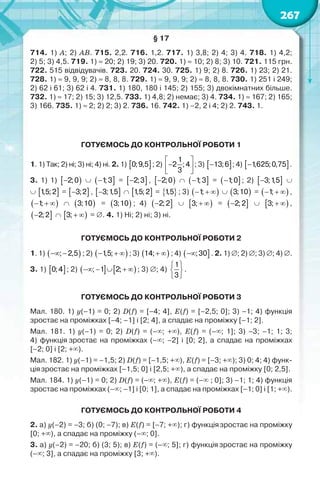 267
§ 17
714. 1) A; 2) AB. 715. 2,2. 716. 1,2. 717. 1) 3,8; 2) 4; 3) 4. 718. 1) 4,2;
2) 5; 3) 4,5. 719. 1) 20; 2) 19; 3) 20. 720. 1)  10; 2) 8; 3) 10. 721. 115 грн.
722. 515 відвідувачів. 723. 20. 724. 30. 725. 1) 9; 2) 8. 726. 1) 23; 2) 21.
728. 1)  9, 9, 9; 2)  8, 8, 8. 729. 1)  9, 9, 9; 2)  8, 8, 8. 730. 1) 251 і 249;
2) 62 і 61; 3) 62 і 4. 731. 1) 180, 180 і 145; 2) 155; 3) двокімнатних більше.
732. 1)  17; 2) 15; 3) 12,5. 733. 1) 4,8; 2) немає; 3) 4. 734. 1)  167; 2) 165;
3) 166. 735. 1)  2; 2) 2; 3) 2. 736. 16. 742. 1) –2, 2 і 4; 2) 2. 743. 1.
ГОТУЄМОСЬ ДО КОНТРОЛЬНОЇ РОБОТИ 1
1. 1) Так; 2) ні; 3) ні; 4) ні. 2. 1)  0;9,5 ; 2)
1
2 ;4
3
 
 
 
; 3)  13;6 ; 4)  1,625;0,75 .
3. 1) 1)  2;0   1;3 =  2;3 ,  2;0   1;3 =  1;0 ; 2)  3;1,5 
  1,5;2 =  3;2 ,  3;1,5   1,5;2 =  1,5 ; 3)  1;     3;10 =  1;   ,
 1;     3;10 =  3;10 ; 4)  2;2   3;   =  2;2   3;   ,
 2;2   3;   = . 4. 1) Ні; 2) ні; 3) ні.
ГОТУЄМОСЬ ДО КОНТРОЛЬНОЇ РОБОТИ 2
1. 1)  ; 2,5  ; 2)  1,5;   ; 3)  14;  ; 4)  ;30 . 2. 1) ; 2) ; 3) ; 4) .
3. 1)  0;4 ; 2)    ; 1 2;     ; 3) ; 4)
1
3
 
 
 
.
ГОТУЄМОСЬ ДО КОНТРОЛЬНОЇ РОБОТИ 3
Мал. 180. 1) y(–1) = 0; 2) D(f) = [–4; 4], E(f) = [–2,5; 0]; 3) –1; 4) функція
зростає на проміжках [–4; –1] і [2; 4], а спадає на проміжку [–1; 2].
Мал. 181. 1) y(–1) = 0; 2) D(f) = (–; +), E(f) = (–; 1]; 3) –3; –1; 1; 3;
4) функція зростає на проміжках (–; –2] і [0; 2], а спадає на проміжках
[–2; 0] і [2; +).
Мал. 182. 1) y(–1) = –1,5; 2) D(f) = [–1,5; +), E(f) = [–3; +); 3) 0; 4; 4) функ-
ціязростає на проміжках [–1,5; 0] і [2,5; +), а спадає на проміжку [0; 2,5].
Мал. 184. 1) y(–1) = 0; 2) D(f) = (–; +), E(f) = (– ; 0]; 3) –1; 1; 4) функція
зростає на проміжках (–; –1] і [0; 1], а спадає на проміжках [–1; 0] і [1; +).
ГОТУЄМОСЬ ДО КОНТРОЛЬНОЇ РОБОТИ 4
2. а) y(–2) = –3; б) (0; –7); в) E(f) = [–7; +); г) функціязростає на проміжку
[0; +), а спадає на проміжку (–; 0].
3. а) y(–2) = –20; б) (3; 5); в) E(f) = (–; 5]; г) функція зростає на проміжку
(–; 3], а спадає на проміжку [3; +).
 