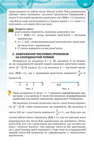29
жини входять усі дійсні числа, більші за 0,6. Таку підмножину
дійсних чисел називають числовим проміжком. Одержаний у
задачі 2 числовий проміжок записують так:  0,6;  (читають:
«від 0,6 до плюс нескінченності»). Іноді в записі «+» знак «+»
опускають, але мають його на увазі.
Зверніть увагу:
розв’язавши нерівність, відповідь записують так:
 х   0,6;  , якщо множина розв’язків є числовим
проміжком;
 х   1;1 , якщо множина розв’язків містить лише окре-
мі числа й не є проміжком;
 , якщо нерівність не має розв’язків.
2. ЗОБРАЖЕННЯ ЧИСЛОВИХ ПРОМІЖКІВ
НА КООРДИНАТНІЙ ПРЯМІЙ
Подивіться на малюнки 3 і 4. На малюнку 3 ви бачите,
як на координатній прямій подано множину розв’язків нерів-
ності 2
1 0x   (задача 1), а на малюнку 4 — числовий промі-
жок  0,6;  , що є множиною розв’язків нерівності
5
1
3
x 
(задача 2).
Мал. 3 Мал. 4
Чому на малюнку 3 числа –1 і 1 позначені зафарбованими кру-
жечками, а на малюнку 4 число 0,6 позначено незафарбованим
кружечком (так званим «виколотим» кружечком)? Поміркуємо.
На малюнку 3 кожне позначене число є розв’язком нерівно-
сті 2
1 0x   , тобто задовольняє цю нерівність. На малюнку 4
число 0,6 не є розв’язком нерівності
5
1
3
x  , але будь-яке на-
ступне дійсне число з проміжку  0,6;  , яке як завгодно мало
відрізняється від числа 0,6, задовольняє цю нерівність. Отже,
число 0,6, хоч і не є розв’язком цієї нерівності, але начебто по-
казує «початок відліку» тих дійсних чисел (у бік зростання),
що є розв’язками даної нерівності. Саме тому на координатній
прямій число 0,6 позначено не зафарбованим, а «виколотим»
кружечком.
 