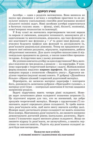 3
ДОРОГІ УЧНІ!
Алгебра — один з розділів математики. Вона виникла як
наука про рівняння у зв’язку з потребами практики та як ре-
зультат пошуку узагальнених способів розв’язування великої
кількості схожих задач. Нині засобами алгебри користуються
в багатьох галузях знань — фізиці, хімії, біології, економіці,
комп’ютерних технологіях та інженерії.
У 8-му класі ви навчились перетворювати числові вирази
та вирази зі змінними, доводити тотожності, виконувати дії з
одночленами та многочленами, дізналися, що таке функція та
які властивості має функція y = x2
та деякі інші функції, на-
вчилися будувати графіки цих функцій та досліджувати їх,
розв’язувати раціональні рівняння. Тепер ви продовжите роз-
вивати свої вміння рахувати, міркувати, порівнювати, робити
обґрунтовані висновки. Для цього потрібно наполегливо й від-
повідально працювати на уроках, а також самостійно працюва-
ти вдома. А підручник вам у цьому допоможе.
Як успішно вивчати алгебру за цим підручником? Весь мате-
ріал поділено на три розділи, а розділи — на параграфи. У кож-
ному параграфі є теоретичний матеріал і задачі. Найважливіші
формулювання виділено жирним шрифтом. На допомогу вам
наведено поради з позначкою «Зверніть увагу». Курсивом ви-
ділено терміни (наукові назви) понять. У рубриці «Дізнайтеся
більше» зібрано цікавий і корисний додатковий матеріал.
Перевірити, як засвоєно матеріал параграфа і повторити
його, допоможуть запитання рубрики «Пригадайте головне», а
матеріал усієї теми — контрольні запитання й тестові завдання
наприкінці розділу.
Задачі підручника мають чотири рівні складності. Номе-
ри задач початкового рівня складності позначено штрихом (').
Це підготовчі вправи для тих, хто не впевнений, що добре
зрозумів теоретичний матеріал. Номери з кружечками () по-
значають задачі середнього рівня складності. Їх треба навчи-
тись розв’язувати всім, щоб мати змогу вивчати алгебру далі.
Номери задач достатнього рівня складності не мають позначок
біля номера. Навчившись розв’язувати їх, ви зможете впевнено
демонструвати достатній рівень навчальних досягнень. Зіроч-
ками (*) позначено задачі високого рівня складності. Якщо не
зможете відразу їх розв’язати, не засмучуйтесь, а виявіть тер-
піння та наполегливість. Радість від розв’язання складної за-
дачі буде вам нагородою.
Бажаємо вам успіхів
у пізнанні нового і задоволення від навчання!
 