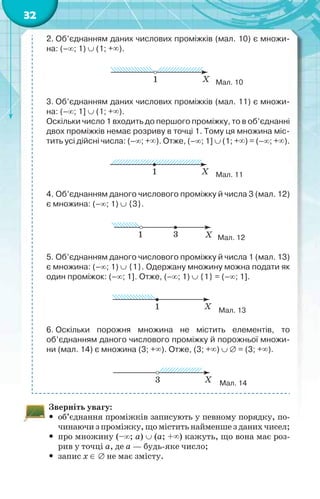 32
2. Об’єднанням даних числових проміжків (мал. 10) є множи-
на: (–; 1)  (1; +).
Мал. 10
3. Об’єднанням даних числових проміжків (мал. 11) є множи-
на: (–; 1]  (1; +).
Оскільки число 1 входить до першого проміжку, то в об’єднанні
двох проміжків немає розриву в точці 1. Тому ця множина міс-
тить усі дійсні числа: (–; +). Отже, (–; 1]  (1; +) = (–; +).
Мал. 11
4. Об’єднанням даного числового проміжку й числа 3 (мал. 12)
є множина: (–; 1)  {3}.
Мал. 12
5. Об’єднанням даного числового проміжку й числа 1 (мал. 13)
є множина: (–; 1)  {1}. Одержану множину можна подати як
один проміжок: (–; 1]. Отже, (–; 1)  {1} = (–; 1].
Мал. 13
6. Оскільки порожня множина не містить елементів, то
об’єднанням даного числового проміжку й порожньої множи-
ни (мал. 14) є множина (3; +). Отже, (3; +)   = (3; +).
Мал. 14
Зверніть увагу:
 об’єднання проміжків записують у певному порядку, по-
чинаючизпроміжку,щоміститьнайменшезданихчисел;
 про множину (–; а)  (а; +) кажуть, що вона має роз-
рив у точці а, де а — будь-яке число;
 запис х   не має змісту.
 