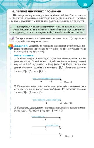 33
4. ПЕРЕРІЗ ЧИСЛОВИХ ПРОМІЖКІВ
Під час розв’язування деяких нерівностей і особливо систем
нерівностей доводиться знаходити переріз числових проміж-
ків, що відповідно є множинами розв’язків даних нерівностей.
Перерізом числових проміжків називається така чис-
лова множина, яка містить лише ті числа, що одночасно
входять до кожного з проміжків, і не містить інших чисел.
Переріз множин позначають знаком «». Цьому знаку
відповідає сполучник «та».
Задача 4. Знайдіть та позначте на координатній прямій пе-
реріз проміжків: 1) (–; 2] і [0; +); 2) (–; 3] і [3; +); 3) (–; 3)
і (3; +); 4) (–; 2) і [2; +).
Розв’язання.
1. Одночасно до кожного з двох даних числових проміжків вхо-
дять числа, які більші за число 0 або дорівнюють йому і менші
від числа 2 або дорівнюють йому (мал. 15). Отже, перерізом
даних числових проміжків є множина:  0;2 . Можемо записа-
ти: (–; 2]  [0; +) =  0;2 .
Мал. 15
2. Перерізом двох даних числових проміжків є множина, яка
складається лише з одного числа 3 (мал. 16). Можемо записа-
ти: (–; 3]  [3; +) =  3 .
Мал. 16
3. Перерізом двох даних числових проміжків є порожня мно-
жина (мал. 17), тобто: (–; 3)  (3; +) = .
Мал. 17
 