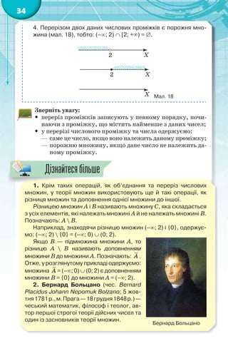 34
4. Перерізом двох даних числових проміжків є порожня мно-
жина (мал. 18), тобто: (–; 2)  [2; +) = .
Мал. 18
Зверніть увагу:
 переріз проміжків записують у певному порядку, почи-
наючи з проміжку, що містить найменше з даних чисел;
 у перерізі числового проміжку та числа одержуємо:
— саме це число, якщо воно належить даному проміжку;
— порожню множину, якщо дане число не належить да-
ному проміжку.
1. Крім таких операцій, як об’єднання та переріз числових
множин, у теорії множин використовують ще й такі операції, як
різниця множин та доповнення однієї множини до іншої.
Різницею множин А і В називають множину С, яка складається
з усіх елементів, які належать множині А й не належать множині В.
Позначають: A  B.
Наприклад, знаходячи різницю множин (–; 2) і {0}, одержує-
мо: (–; 2)  {0} = (–; 0)  (0; 2).
Якщо B — підмножина множини A, то
різницю A  B називають доповненням
множини B до множини A. Позначають: A .
Отже, у розглянутому прикладі одержуємо:
множина A = (–; 0)  (0; 2) є доповненням
множини B = {0} до множини A = (–; 2).
2. Бернард Больцано (чес. Bernard
Placidus Johann Nepomuk Bolzano; 5 жов-
тня1781р.,м.Прага—18грудня1848р.)—
чеський математик, філософ і теолог, ав-
тор першої строгої теорії дійсних чисел та
один із засновників теорії множин.
Бернард Больцано
1 Крім таких операцій як
Дізнайтесябільше
 