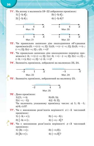 36
71'. На якому з малюнків 19–22 зображено проміжок:
1)  1;4 ; 3)  1;4 ;
2)  1;4 ; 4)  1;4 ?
Мал. 19 Мал. 20
Мал. 21 Мал. 22
72'. Чи правильно записано дію знаходження об’єднання
проміжків (3; +) і (–; 2]: 1) (3; +) + (–; 2]; 2) (3; +) 
(–; 2]; 3) (–; 2]  (3; +)?
73'. Чи правильно записано дію знаходження перерізу про-
міжків (–3; +) і (–; 2]: 1) (–3; +) – (–; 2]; 2) (–; 2] 
(–3; +); 3) (–; 2]  (–3; +)?
74°. Запишіть проміжки, зображені на малюнках 23, 24.
Мал. 23 Мал. 24
75°. Запишіть проміжок, зображений на малюнку 25.
Мал. 25
76°. Дано проміжки:
1) [1; +); 3) (0; 5);
2) (–; –1]; 4) [–3; 2].
Чи належить указаному проміжку число: а) 1; б) –1;
в) 0; г) 3?
77°. Чи є множиною розв’язків нерівності 5x   числовий
проміжок:
1)  5;   ; 3)  ; 5  ;
2)  5;  ; 4)  ; 5  ?
78°. Чи є множиною розв’язків нерівності 3x  числовий
проміжок:
1)  3;  ; 3)  ;3 ;
2)  3; ; 4)  ;3 ?
 