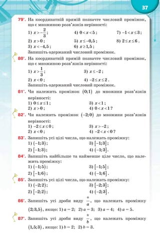 37
79°. На координатній прямій позначте числовий проміжок,
що є множиною розв’язків нерівності:
1)
2
3
x   ; 4) 0 5x  ; 7) 1 3x   ;
2) 0x  ; 5) 0,5x   ; 8) 2 6x  .
3) 4,5x   ; 6) 1,5x  ;
Запишіть одержаний числовий проміжок.
80°. На координатній прямій позначте числовий проміжок,
що є множиною розв’язків нерівності:
1)
1
3
x  ; 3) 2x   ;
2) 0x  ; 4) 2 2x   .
Запишіть одержаний числовий проміжок.
81°. Чи належить проміжок  0;1 до множини розв’язків
нерівності:
1) 0 1x  ; 3) 1x  ;
2) 0x  ; 4) 0 1x  ?
82°. Чи належить проміжок  2;0 до множини розв’язків
нерівності:
1) 2 0x   ; 3) 2x   ;
2) 0x  ; 4) 2 0x   ?
83°. Запишіть усі цілі числа, що належать проміжку:
1)  1;3 ; 3)  1;3 ;
2)  1;3 ; 4)  1;3 .
84°. Запишіть найбільше та найменше ціле число, що нале-
жить проміжку:
1)  1;5 ; 3)  1;5 ;
2)  1;6 ; 4)  1;6 .
85°. Запишіть усі цілі числа, що належать проміжку:
1)  2;2 ; 3)  2;3 ;
2)  2;2 ; 4)  2;3 .
86°. Запишіть усі дроби виду
*
a
, що належать проміжку
 2;3,5 , якщо: 1) a = 2; 2) a = 3; 3) a = 4; 4) a = 5.
87°. Запишіть усі дроби виду
*
b
, що належать проміжку
 1,5;3 , якщо: 1) b = 2; 2) b = 3.
 