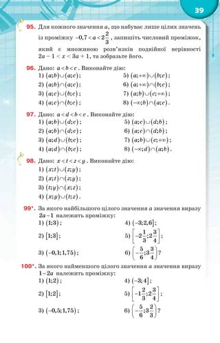 39
95. Для кожного значення a, що набуває лише цілих значень
із проміжку
2
0,7 2
3
a   , запишіть числовий проміжок,
який є множиною розв’язків подвійної нерівності
2a – 1 < x < 3a + 1, та зобразьте його.
96. Дано: a b c  . Виконайте дію:
1)    ; ;a b a c ; 5)    ; ;a b c  ;
2)    ; ;a b a c ; 6)    ; ;a b c  ;
3)    ; ;a c b c ; 7)    ; ;a b c  ;
4)    ; ;a c b c ; 8)    ; ;b a c  .
97. Дано: a d b c   . Виконайте дію:
1)    ; ;a b d c ; 5)    ; ;a c d b ;
2)    ; ;a b d c ; 6)    ; ;a c d b ;
3)    ; ;a d b c ; 7)    ; ;a b c  ;
4)    ; ;a d b c ; 8)    ; ;d a b  .
98. Дано: x t z y   . Виконайте дію:
1)    ; ;x t z y ;
2)    ; ;x t z y ;
3)    ; ;t y x z ;
4)    ; ;x y t z .
99*. За якого найбільшого цілого значення a значення виразу
2 1a  належить проміжку:
1)  1;3 ; 4)  3;2,6 ;
2)  1;3 ; 5)
1 3
2 ;2
3 4
 
 
 
;
3)  0,1;1,75 ; 6)
5 3
;3
6 4
 
 
 
?
100*. За якого найменшого цілого значення a значення виразу
1 2a належить проміжку:
1)  1;2 ; 4)  3;4 ;
2)  1;2 ; 5)
2 3
1 ;2
3 4
 
 
 
;
3)  0,5;1,75 ; 6)
5 2
;3
6 3
 
 
 
?
 