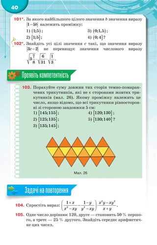 40
101*. За якого найбільшого цілого значення b значення виразу
1 5b належить проміжку:
1)  1;5 ; 3)  0;1,5 ;
2)  1;5 ; 4)  0;4 ?
102*. Знайдіть усі цілі значення c такі, що значення виразу
3 2c  не перевищує значення числового виразу
7 6 1
3
8 31 3
  .
103. Порахуйте суму довжин тих сторін темно-помаран-
чевих трикутників, які не є сторонами жовтих три-
кутників (мал. 26). Якому проміжку належить це
число, якщо відомо, що всі трикутники рівносторон-
ні зі стороною завдовжки 5 см:
1)  145;155 ; 4)  120;130 ;
2)  125;135 ; 5)  130;140 ?
3)  135;145 ;
Мал. 26
Проявітькомпетентність
104. Спростіть вираз:
2 2
2 2
1 1x y x y xy
x yx xy y xy
   
  
  
.
105. Одне число дорівнює 120, друге — становить 50 % першо-
го, а третє — 25 % другого. Знайдіть середнє арифметич-
не цих чисел.
1

Задачінаповторення
 