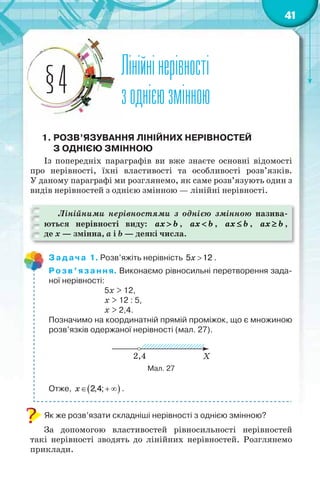 41
Лінійнінерівності
зоднієюзмінною§4
1. РОЗВ’ЯЗУВАННЯ ЛІНІЙНИХ НЕРІВНОСТЕЙ
З ОДНІЄЮ ЗМІННОЮ
Із попередніх параграфів ви вже знаєте основні відомості
про нерівності, їхні властивості та особливості розв’язків.
У даному параграфі ми розглянемо, як саме розв’язують один з
видів нерівностей з однією змінною — лінійні нерівності.
Лінійними нерівностями з однією змінною назива-
ються нерівності виду: ax b , ax b , ax b , ax b ,
де x — змінна, a і b — деякі числа.
Задача 1. Розв’яжіть нерівність 5 12x .
Розв’язання. Виконаємо рівносильні перетворення зада-
ної нерівності:
5x > 12,
x > 12 : 5,
x > 2,4.
Позначимо на координатній прямій проміжок, що є множиною
розв’язків одержаної нерівності (мал. 27).
Мал. 27
Отже,  2,4;  x .
Як же розв’язати складніші нерівності з однією змінною?
За допомогою властивостей рівносильності нерівностей
такі нерівності зводять до лінійних нерівностей. Розглянемо
приклади.
 