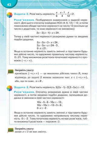 42
Задача 2. Розв’яжіть нерівність
1
2
6 4 12

  
x x x
.
Розв’язання. Позбудемося знаменників у заданій нерів-
ності. Для цього спочатку знайдемо НСК (4; 6; 12) = 12, а потім
помножимо обидві частини нерівності на число 12 (оскільки це
число є додатним, то знак нерівності не змінюємо):
 2 3 1 24   x x x .
Тепер у лівій частині нерівності розкриємо дужки та зведемо
подібні доданки:
2 3 3 24   x x x ,
2 3 24 3   x x x ,
0 21 x .
Якщо в останню нерівність замість змінної x підставити будь-
яке дійсне число, то одержимо правильну числову нерівність:
0 21 . Тому множиною розв’язків початкової нерівності є про-
міжок  ;   .
Зверніть увагу:
проміжок  ;   — це множина дійсних чисел R, тому
відповідь до задачі 2 можна записати так: х   ;   ,
або, що те саме, x R .
Задача 3. Розв’яжіть нерівність    5 2 1 2 3 5 13    x x .
Розв’язання. Спочатку розкриємо дужки в лівій частині
нерівності, а потім зведемо подібні доданки, залишивши до-
данки зі змінною в лівій частині нерівності:
10 5 6 10 13    x x ,
10 10 13 5 6    x x ,
0 2  x .
Якщо в останню нерівність замість змінної x підставити будь-
яке дійсне число, то одержимо неправильну числову нерів-
ність: 0 2  . Тому початкова нерівність не має розв’язків, тоб-
то множина її розв’язків — порожня: .
Зверніть увагу:
запис х  не має змісту.
 